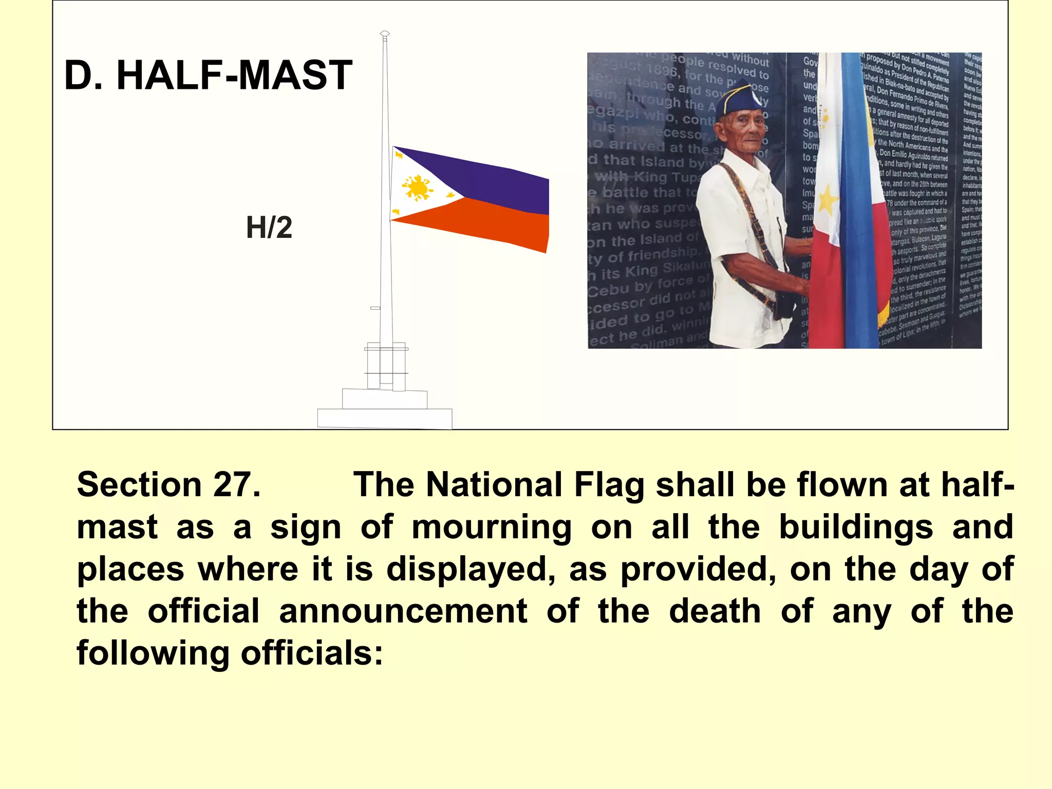 D. HALF-MAST
Section 27. The National Flag shall be flown at half-
mast as a sign of mourning on all the buildings and
places where it is displayed, as provided, on the day of
the official announcement of the death of any of the
following officials:
H/2
 