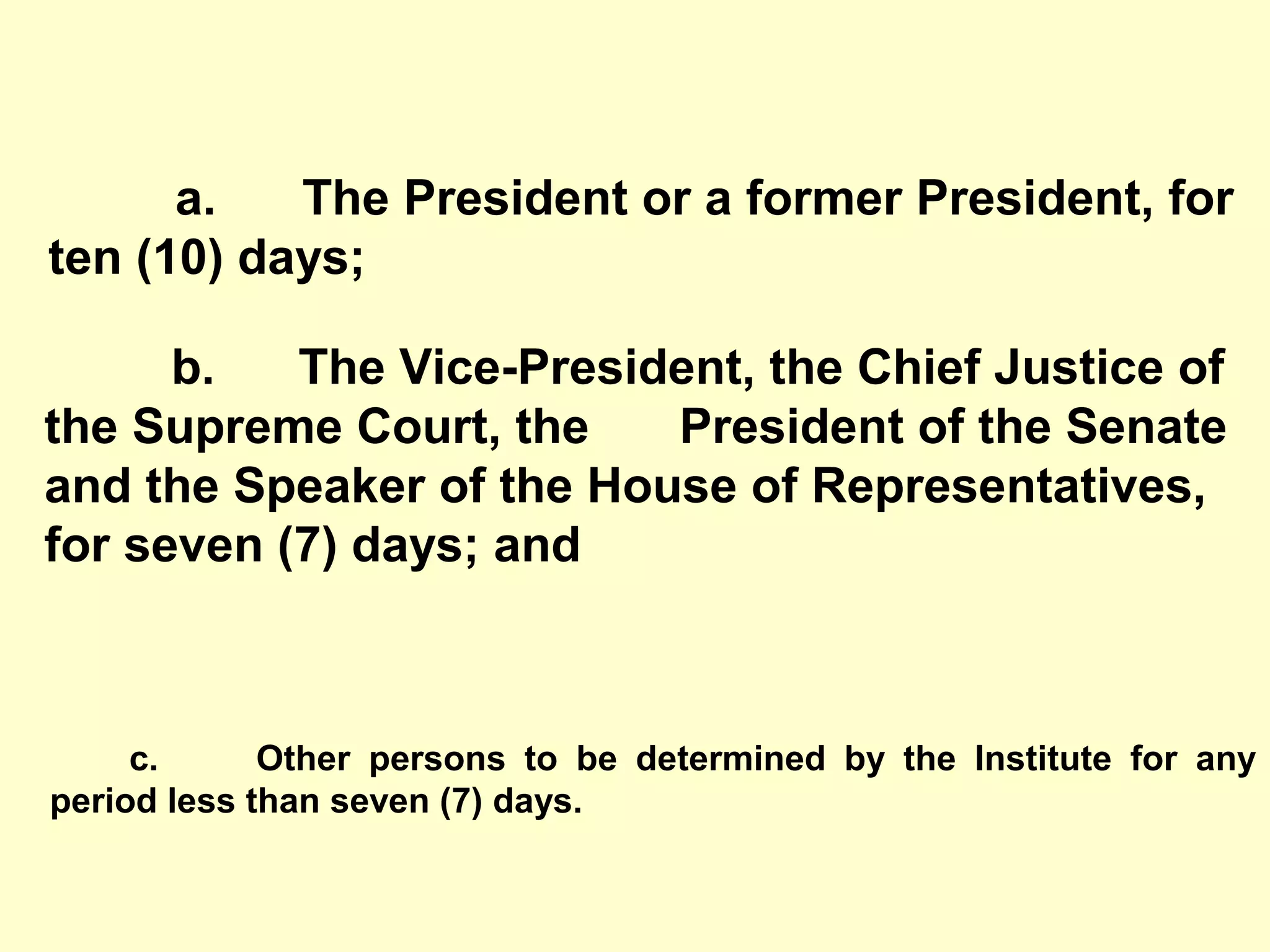 c. Other persons to be determined by the Institute for any
period less than seven (7) days.
a. The President or a former President, for
ten (10) days;
b. The Vice-President, the Chief Justice of
the Supreme Court, the President of the Senate
and the Speaker of the House of Representatives,
for seven (7) days; and
 