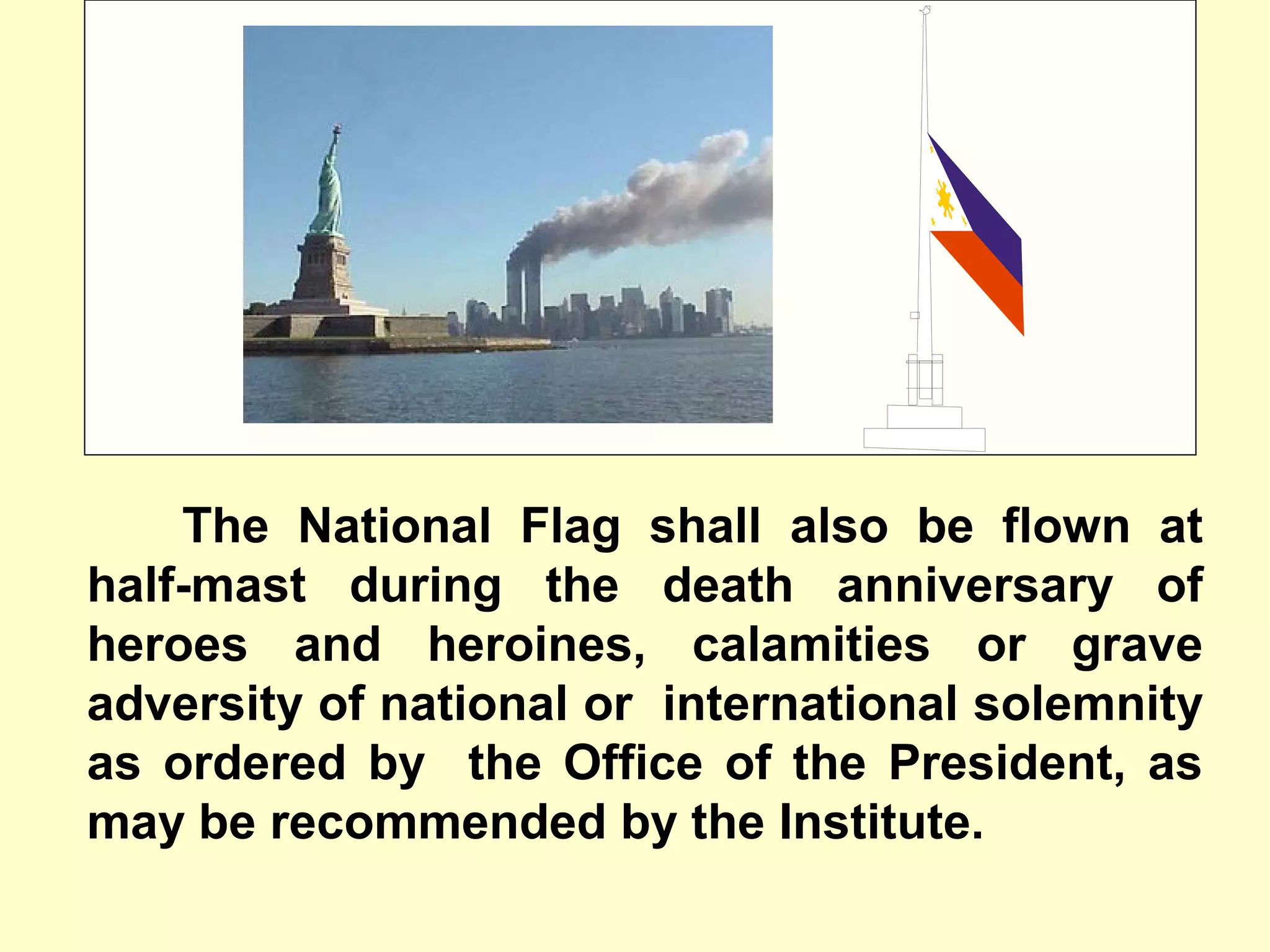 The National Flag shall also be flown at
half-mast during the death anniversary of
heroes and heroines, calamities or grave
adversity of national or international solemnity
as ordered by the Office of the President, as
may be recommended by the Institute.
 