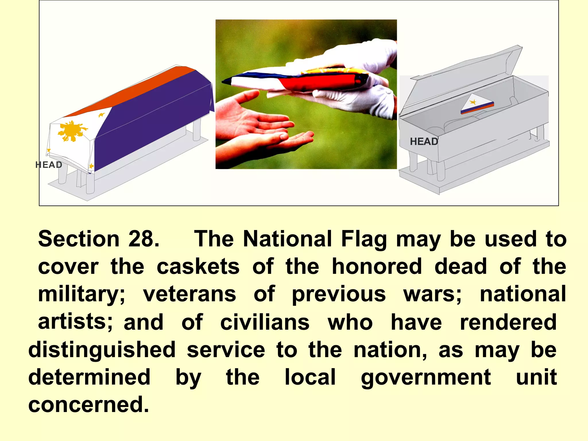 Section 28. The National Flag may be used to
cover the caskets of the honored dead of the
military; veterans of previous wars; national
artists;
HEAD
HEAD
and of civilians who have rendered
distinguished service to the nation, as may be
determined by the local government unit
concerned.
 