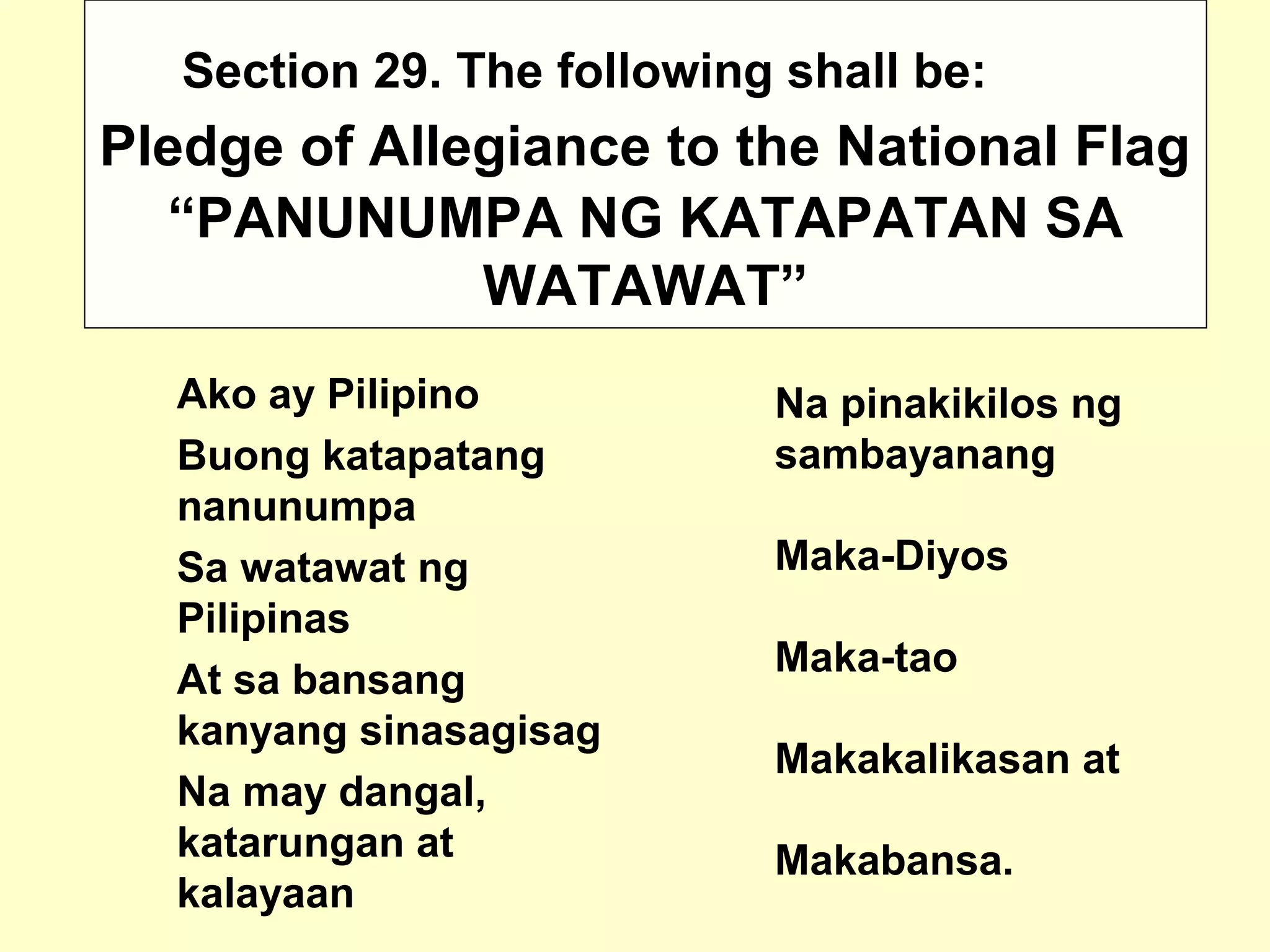 Pledge of Allegiance to the National Flag
Ako ay Pilipino
Buong katapatang
nanunumpa
Sa watawat ng
Pilipinas
At sa bansang
kanyang sinasagisag
Na may dangal,
katarungan at
kalayaan
Na pinakikilos ng
sambayanang
Maka-Diyos
Maka-tao
Makakalikasan at
Makabansa.
Section 29. The following shall be:
“PANUNUMPA NG KATAPATAN SA
WATAWAT”
 