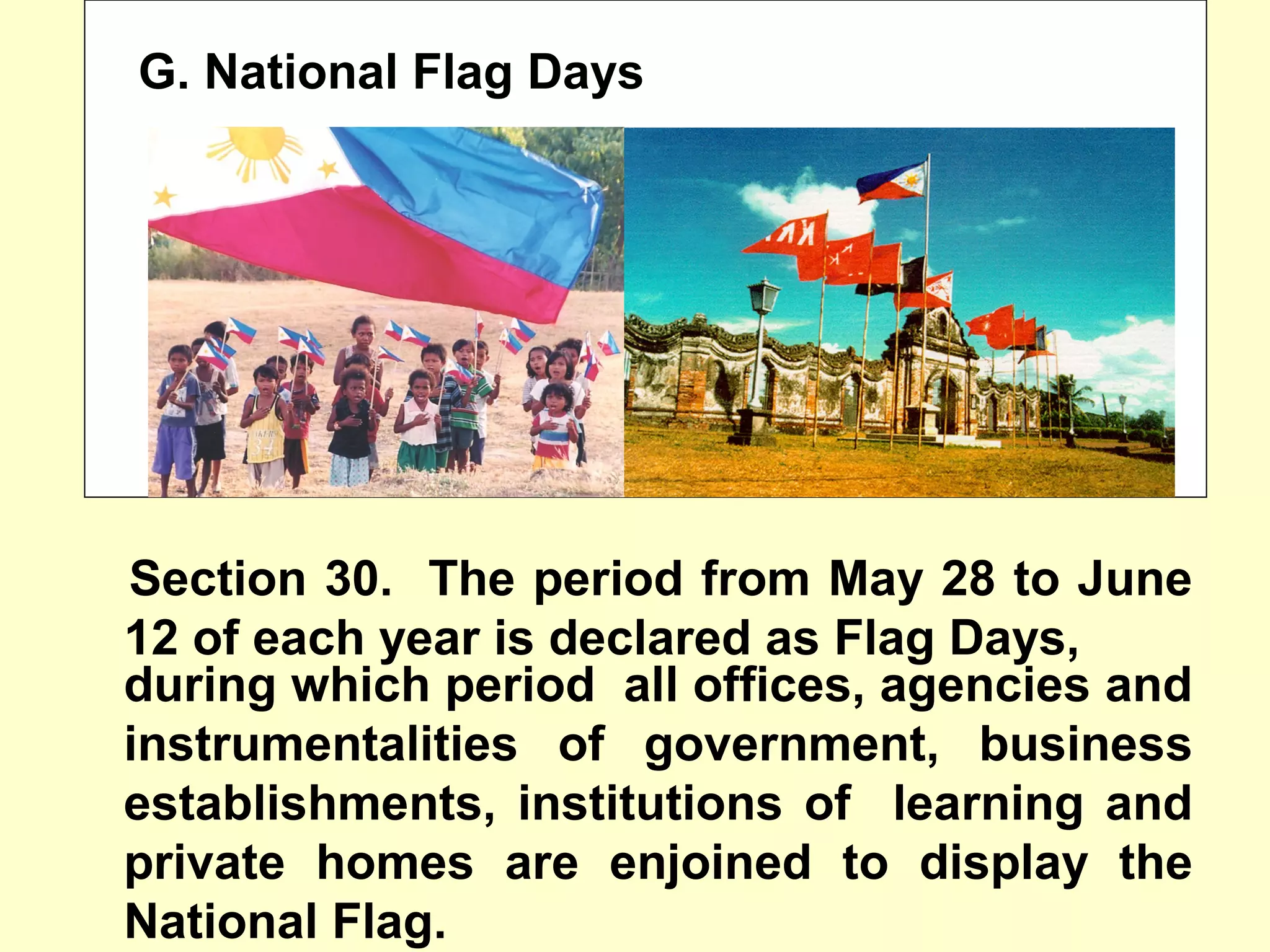 G. National Flag Days
Section 30. The period from May 28 to June
12 of each year is declared as Flag Days,
during which period all offices, agencies and
instrumentalities of government, business
establishments, institutions of learning and
private homes are enjoined to display the
National Flag.
 