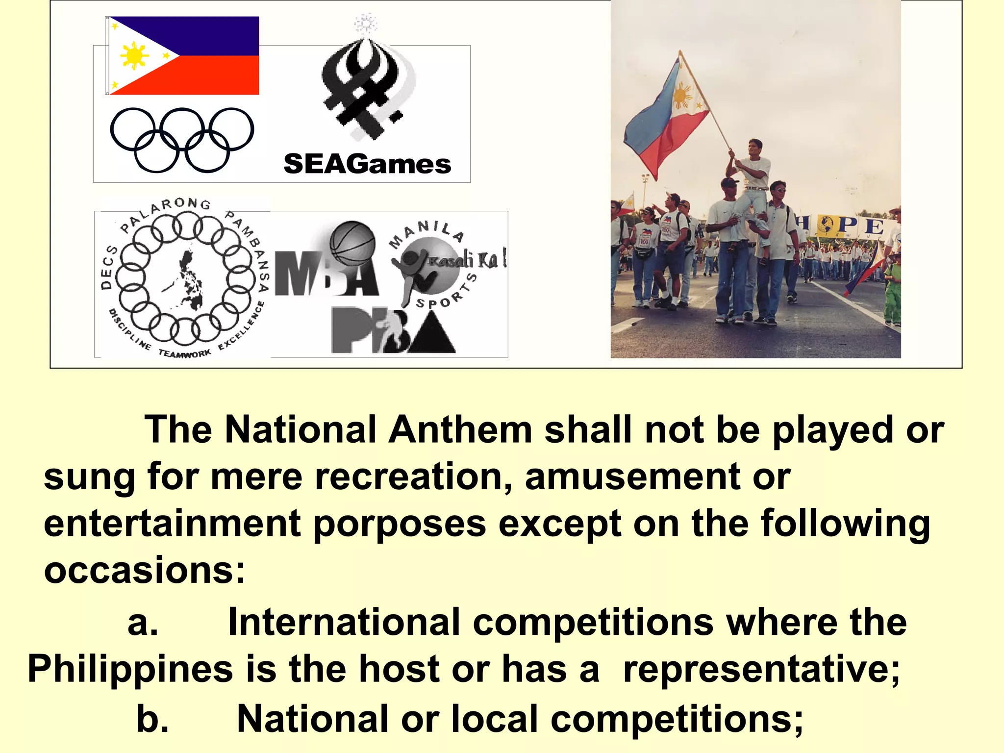 SEAGames
a. International competitions where the
Philippines is the host or has a representative;
b. National or local competitions;
The National Anthem shall not be played or
sung for mere recreation, amusement or
entertainment porposes except on the following
occasions:
 