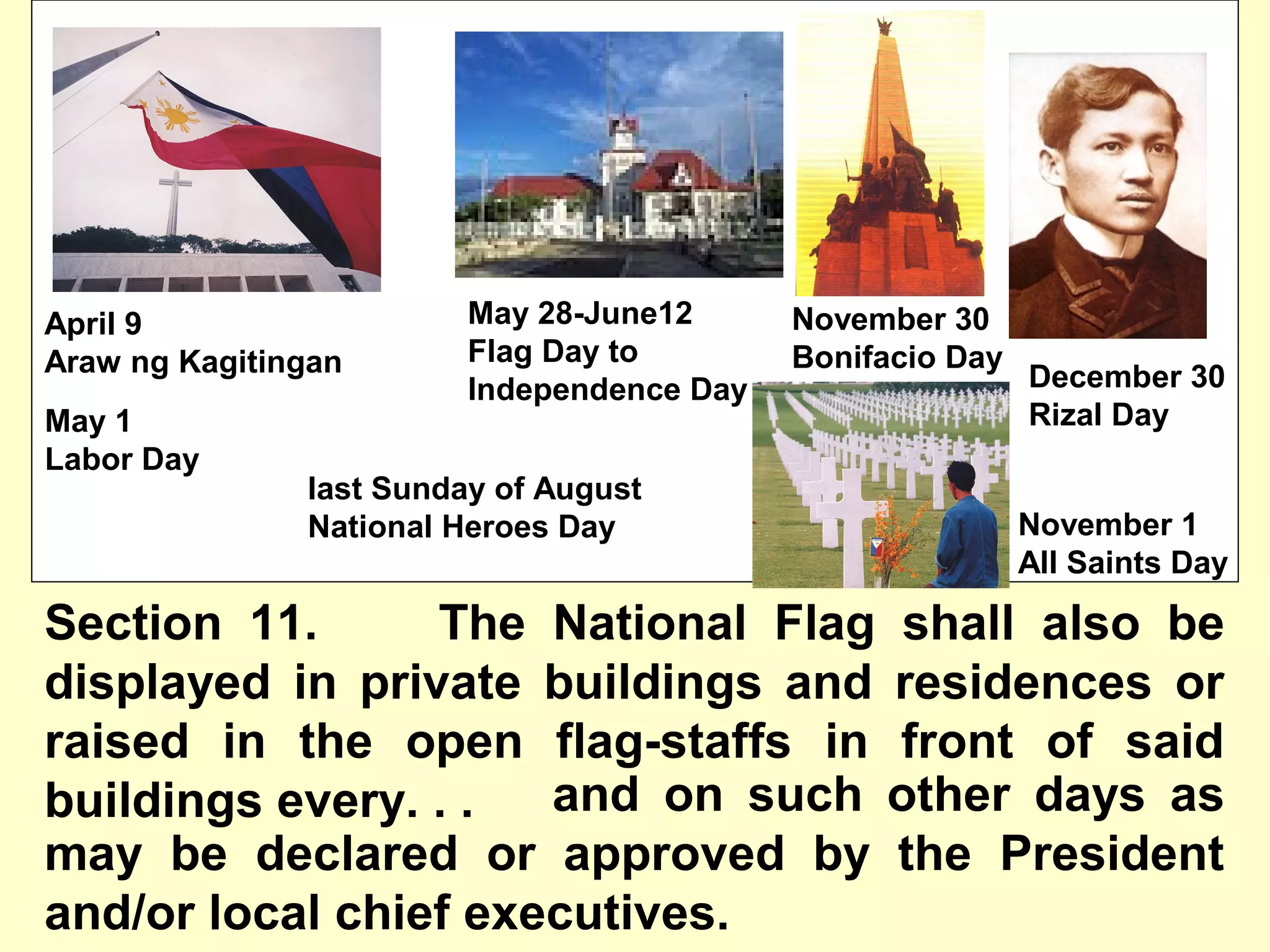 Section 11. The National Flag shall also be
displayed in private buildings and residences or
raised in the open flag-staffs in front of said
buildings every. . .
April 9
Araw ng Kagitingan
May 1
Labor Day
last Sunday of August
National Heroes Day
November 30
Bonifacio Day
November 1
All Saints Day
May 28-June12
Flag Day to
Independence Day December 30
Rizal Day
and on such other days as
may be declared or approved by the President
and/or local chief executives.
 