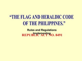“THE FLAG AND HERALDIC CODE
OF THE PHILIPPINES.”
REPUBLIC ACT NO. 8491
Rules and Regulations
Implementing
 