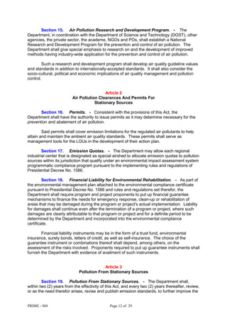 PRIME - M4 Page 12 of 29
Section 15. Air Pollution Research and Development Program. - The
Department, in coordination with the Department of Science and Technology (DOST), other
agencies, the private sector, the academe, NGOs and POs, shall establish a National
Research and Development Program for the prevention and control of air pollution. The
Department shall give special emphasis to research on and the development of improved
methods having industry-wide application for the prevention and control of air pollution.
Such a research and development program shall develop air quality guideline values
and standards in addition to internationally-accepted standards. It shall also consider the
socio-cultural, political and economic implications of air quality management and pollution
control.
Article 2
Air Pollution Clearances And Permits For
Stationary Sources
Section 16. Permits. - Consistent with the provisions of this Act, the
Department shall have the authority to issue permits as it may determine necessary for the
prevention and abatement of air pollution.
Said permits shall cover emission limitations for the regulated air pollutants to help
attain and maintain the ambient air quality standards. These permits shall serve as
management tools for the LGUs in the development of their action plan.
Section 17. Emission Quotas. - The Department may allow each regional
industrial center that is designated as special airshed to allocate emission quotas to pollution
sources within its jurisdiction that qualify under an environmental impact assessment system
programmatic compliance program pursuant to the implementing rules and regulations of
Presidential Decree No. 1586.
Section 18. Financial Liability for Environmental Rehabilitation. - As part of
the environmental management plan attached to the environmental compliance certificate
pursuant to Presidential Decree No. 1586 and rules and regulations set therefor, the
Department shall require program and project proponents to put up financial guarantee
mechanisms to finance the needs for emergency response, clean-up or rehabilitation of
areas that may be damaged during the program or project's actual implementation. Liability
for damages shall continue even after the termination of a program or project, where such
damages are clearly attributable to that program or project and for a definite period to be
determined by the Department and incorporated into the environmental compliance
certificate.
Financial liability instruments may be in the form of a trust fund, environmental
insurance, surety bonds, letters of credit, as well as self-insurance. The choice of the
guarantee instrument or combinations thereof shall depend, among others, on the
assessment of the risks involved. Proponents required to put up guarantee instruments shall
furnish the Department with evidence of availment of such instruments.
Article 3
Pollution From Stationary Sources
Section 19. Pollution From Stationary Sources. - The Department shall,
within two (2) years from the effectivity of this Act, and every two (2) years thereafter, review,
or as the need therefor arises, revise and publish emission standards, to further improve the
 
