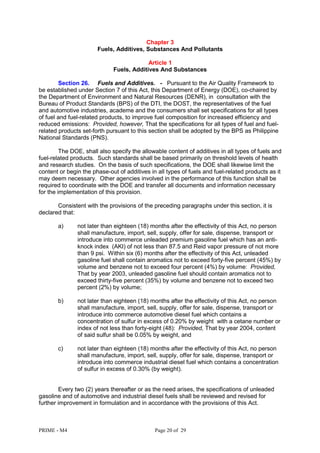 PRIME - M4 Page 20 of 29
Chapter 3
Fuels, Additives, Substances And Pollutants
Article 1
Fuels, Additives And Substances
Section 26. Fuels and Additives. - Pursuant to the Air Quality Framework to
be established under Section 7 of this Act, this Department of Energy (DOE), co-chaired by
the Department of Environment and Natural Resources (DENR), in consultation with the
Bureau of Product Standards (BPS) of the DTI, the DOST, the representatives of the fuel
and automotive industries, academe and the consumers shall set specifications for all types
of fuel and fuel-related products, to improve fuel composition for increased efficiency and
reduced emissions: Provided, however, That the specifications for all types of fuel and fuel-
related products set-forth pursuant to this section shall be adopted by the BPS as Philippine
National Standards (PNS).
The DOE, shall also specify the allowable content of additives in all types of fuels and
fuel-related products. Such standards shall be based primarily on threshold levels of health
and research studies. On the basis of such specifications, the DOE shall likewise limit the
content or begin the phase-out of additives in all types of fuels and fuel-related products as it
may deem necessary. Other agencies involved in the performance of this function shall be
required to coordinate with the DOE and transfer all documents and information necessary
for the implementation of this provision.
Consistent with the provisions of the preceding paragraphs under this section, it is
declared that:
a) not later than eighteen (18) months after the effectivity of this Act, no person
shall manufacture, import, sell, supply, offer for sale, dispense, transport or
introduce into commerce unleaded premium gasoline fuel which has an anti-
knock index (AKI) of not less than 87.5 and Reid vapor pressure of not more
than 9 psi. Within six (6) months after the effectivity of this Act, unleaded
gasoline fuel shall contain aromatics not to exceed forty-five percent (45%) by
volume and benzene not to exceed four percent (4%) by volume: Provided,
That by year 2003, unleaded gasoline fuel should contain aromatics not to
exceed thirty-five percent (35%) by volume and benzene not to exceed two
percent (2%) by volume;
b) not later than eighteen (18) months after the effectivity of this Act, no person
shall manufacture, import, sell, supply, offer for sale, dispense, transport or
introduce into commerce automotive diesel fuel which contains a
concentration of sulfur in excess of 0.20% by weight with a cetane number or
index of not less than forty-eight (48): Provided, That by year 2004, content
of said sulfur shall be 0.05% by weight, and
c) not later than eighteen (18) months after the effectivity of this Act, no person
shall manufacture, import, sell, supply, offer for sale, dispense, transport or
introduce into commerce industrial diesel fuel which contains a concentration
of sulfur in excess of 0.30% (by weight).
Every two (2) years thereafter or as the need arises, the specifications of unleaded
gasoline and of automotive and industrial diesel fuels shall be reviewed and revised for
further improvement in formulation and in accordance with the provisions of this Act.
 