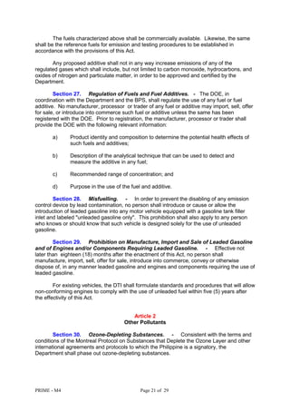 PRIME - M4 Page 21 of 29
The fuels characterized above shall be commercially available. Likewise, the same
shall be the reference fuels for emission and testing procedures to be established in
accordance with the provisions of this Act.
Any proposed additive shall not in any way increase emissions of any of the
regulated gases which shall include, but not limited to carbon monoxide, hydrocarbons, and
oxides of nitrogen and particulate matter, in order to be approved and certified by the
Department.
Section 27. Regulation of Fuels and Fuel Additives. - The DOE, in
coordination with the Department and the BPS, shall regulate the use of any fuel or fuel
additive. No manufacturer, processor or trader of any fuel or additive may import, sell, offer
for sale, or introduce into commerce such fuel or additive unless the same has been
registered with the DOE. Prior to registration, the manufacturer, processor or trader shall
provide the DOE with the following relevant information:
a) Product identity and composition to determine the potential health effects of
such fuels and additives;
b) Description of the analytical technique that can be used to detect and
measure the additive in any fuel;
c) Recommended range of concentration; and
d) Purpose in the use of the fuel and additive.
Section 28. Misfuelling. - In order to prevent the disabling of any emission
control device by lead contamination, no person shall introduce or cause or allow the
introduction of leaded gasoline into any motor vehicle equipped with a gasoline tank filler
inlet and labeled "unleaded gasoline only". This prohibition shall also apply to any person
who knows or should know that such vehicle is designed solely for the use of unleaded
gasoline.
Section 29. Prohibition on Manufacture, Import and Sale of Leaded Gasoline
and of Engines and/or Components Requiring Leaded Gasoline. - Effective not
later than eighteen (18) months after the enactment of this Act, no person shall
manufacture, import, sell, offer for sale, introduce into commerce, convey or otherwise
dispose of, in any manner leaded gasoline and engines and components requiring the use of
leaded gasoline.
For existing vehicles, the DTI shall formulate standards and procedures that will allow
non-conforming engines to comply with the use of unleaded fuel within five (5) years after
the effectivity of this Act.
Article 2
Other Pollutants
Section 30. Ozone-Depleting Substances. - Consistent with the terms and
conditions of the Montreal Protocol on Substances that Deplete the Ozone Layer and other
international agreements and protocols to which the Philippine is a signatory, the
Department shall phase out ozone-depleting substances.
 