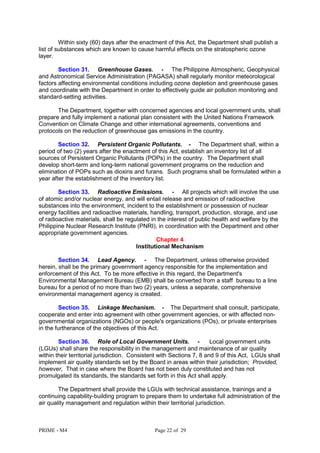 PRIME - M4 Page 22 of 29
Within sixty (60) days after the enactment of this Act, the Department shall publish a
list of substances which are known to cause harmful effects on the stratospheric ozone
layer.
Section 31. Greenhouse Gases. - The Philippine Atmospheric, Geophysical
and Astronomical Service Administration (PAGASA) shall regularly monitor meteorological
factors affecting environmental conditions including ozone depletion and greenhouse gases
and coordinate with the Department in order to effectively guide air pollution monitoring and
standard-setting activities.
The Department, together with concerned agencies and local government units, shall
prepare and fully implement a national plan consistent with the United Nations Framework
Convention on Climate Change and other international agreements, conventions and
protocols on the reduction of greenhouse gas emissions in the country.
Section 32. Persistent Organic Pollutants. - The Department shall, within a
period of two (2) years after the enactment of this Act, establish an inventory list of all
sources of Persistent Organic Pollutants (POPs) in the country. The Department shall
develop short-term and long-term national government programs on the reduction and
elimination of POPs such as dioxins and furans. Such programs shall be formulated within a
year after the establishment of the inventory list.
Section 33. Radioactive Emissions. - All projects which will involve the use
of atomic and/or nuclear energy, and will entail release and emission of radioactive
substances into the environment, incident to the establishment or possession of nuclear
energy facilities and radioactive materials, handling, transport, production, storage, and use
of radioactive materials, shall be regulated in the interest of public health and welfare by the
Philippine Nuclear Research Institute (PNRI), in coordination with the Department and other
appropriate government agencies.
Chapter 4
Institutional Mechanism
Section 34. Lead Agency. - The Department, unless otherwise provided
herein, shall be the primary government agency responsible for the implementation and
enforcement of this Act. To be more effective in this regard, the Department's
Environmental Management Bureau (EMB) shall be converted from a staff bureau to a line
bureau for a period of no more than two (2) years, unless a separate, comprehensive
environmental management agency is created.
Section 35. Linkage Mechanism. - The Department shall consult, participate,
cooperate and enter into agreement with other government agencies, or with affected non-
governmental organizations (NGOs) or people's organizations (POs), or private enterprises
in the furtherance of the objectives of this Act.
Section 36. Role of Local Government Units. - Local government units
(LGUs) shall share the responsibility in the management and maintenance of air quality
within their territorial jurisdiction. Consistent with Sections 7, 8 and 9 of this Act, LGUs shall
implement air quality standards set by the Board in areas within their jurisdiction; Provided,
however, That in case where the Board has not been duly constituted and has not
promulgated its standards, the standards set forth in this Act shall apply.
The Department shall provide the LGUs with technical assistance, trainings and a
continuing capability-building program to prepare them to undertake full administration of the
air quality management and regulation within their territorial jurisdiction.
 