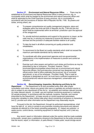 PRIME - M4 Page 23 of 29
Section 37. Environment and Natural Resources Office. - There may be
established an Environment and Natural Resources Office in every province, city, or
municipality which shall be headed by the environment and natural resources officer and
shall be appointed by the Chief Executive of every province, city or municipality in
accordance with the provisions of Section 484 of Republic Act No. 7160. Its powers and
duties, among others, are:
a) To prepare comprehensive air quality management programs, plans and
strategies within the limits set forth in Republic Act No. 7160 and this Act
which shall be implemented within its territorial jurisdiction upon the approval
of the sanggunian;
b) To provide technical assistance and support to the governor or mayor, as the
case may be, in carrying out measures to ensure the delivery of basic
services and the provision of adequate facilities relative to air quality;
c) To take the lead in all efforts concerning air quality protection and
rehabilitation;
d) To recommend to the Board air quality standards which shall not exceed the
maximum permissible standards set by national laws;
e) To coordinate with other government agencies and non-governmental
organizations in the implementation of measures to prevent and control air
pollution; and
f) Exercise such other powers and perform such duties and functions as may be
prescribed by law or ordinance; Provided, however, That in
provinces/cities/municipalities where there are no environment and natural
resources officers, the local executive concerned may designate any of his
official and/or chief of office preferably the provincial, city or municipal
agriculturist, or any of his employee; Provided, finally, That in case an
employee is designated as such, he must have a sufficient experience in
environmental and natural resources management, conservation and
utilization.
Section 38. Record-keeping, Inspection, Monitoring and Entry by the
Department. - The Department or its duly accredited entity shall, after proper
consultation and notice, require any person who owns or operates any emission source or
who is subject to any requirement of this Act to: (a) establish and maintain relevant records;
(b) make relevant reports; (c) install, use and maintain monitoring equipment or methods;
(d) sample emission, in accordance with the methods, locations, intervals, and manner
prescribed by the Department; (e) keep records on control equipment parameters,
production variables or other indirect data when direct monitoring of emissions is impractical;
and (f) provide such other information as the Department may reasonably require.
Pursuant to this Act, the Department, through its authorized representatives, shall
have the right of: a) entry or access to any premises including documents and relevant
materials as referred to in the herein preceding paragraphs; b) inspect any pollution or
waste source, control device, monitoring equipment or method required; and c) test any
emission.
Any record, report or information obtained under this section shall be made available
to the public, except upon a satisfactory showing to the Department by the entity concerned
that the record, report, or information, or parts thereof, if made public, would divulge secret
 