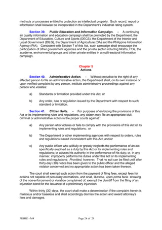PRIME - M4 Page 24 of 29
methods or processes entitled to protection as intellectual property. Such record, report or
information shall likewise be incorporated in the Department's industrial rating system.
Section 39. Public Education and Information Campaign. - A continuing
air quality information and education campaign shall be promoted by the Department, the
Department of Education, Culture and Sports (DECS), the Department of the Interior and
Local Government (DILG), the Department of Agriculture (DA) and the Philippine Information
Agency (PIA). Consistent with Section 7 of this Act, such campaign shall encourage the
participation of other government agencies and the private sector including NGOs, POs, the
academe, environmental groups and other private entities in a multi-sectoral information
campaign.
Chapter 5
Actions
Section 40. Administrative Action. - Without prejudice to the right of any
affected person to file an administrative action, the Department shall, on its own instance or
upon verified complaint by any person, institute administrative proceedings against any
person who violates:
a) Standards or limitation provided under this Act; or
b) Any order, rule or regulation issued by the Department with respect to such
standard or limitation.
Section 41. Citizen Suits. - For purposes of enforcing the provisions of this
Act or its implementing rules and regulations, any citizen may file an appropriate civil,
criminal or administrative action in the proper courts against:
a) Any person who violates or fails to comply with the provisions of this Act or its
implementing rules and regulations; or
b) The Department or other implementing agencies with respect to orders, rules
and regulations issued inconsistent with this Act, and/or
c) Any public officer who willfully or grossly neglects the performance of an act
specifically enjoined as a duty by this Act or its implementing rules and
regulations; or abuses his authority in the performance of his duty; or, in any
manner, improperly performs his duties under this Act or its implementing
rules and regulations: Provided, however, That no suit can be filed until after
thirty-day (30) notice has been given to the public officer and the alleged
violator concerned and no appropriate action has been taken thereon.
The court shall exempt such action from the payment of filing fees, except fees for
actions not capable of pecuniary estimations, and shall, likewise, upon prima facie showing
of the non-enforcement or violation complained of, exempt the plaintiff from the filing of an
injunction bond for the issuance of a preliminary injunction.
Within thirty (30) days, the court shall make a determination if the complaint herein is
malicious and/or baseless and shall accordingly dismiss the action and award attorney's
fees and damages.
 