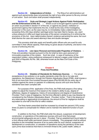 PRIME - M4 Page 25 of 29
Section 42. Independence of Action. - The filing of an administrative suit
against such person/entity does not preclude the right of any other person to file any criminal
or civil action. Such civil action shall proceed independently.
Section 43. Suits and Strategic Legal Actions Against Public Participation
and the Enforcement of this Act. - Where a suit is brought against a person who filed
an action as provided in Section 41 of this Act, or against any person, institution or
government agency that implements this Act, it shall be the duty of the investigating
prosecutor or the court, as the case may be, to immediately make a determination not
exceeding thirty (30) days whether said legal action has been filed to harass, vex, exert
undue pressure or stifle such legal recourses of the person complaining of or enforcing the
provisions of this Act. Upon determination thereof, evidence warranting the same, the court
shall dismiss the case and award attorney's fees and double damages.
This provision shall also apply and benefit public officers who are sued for acts
committed in their official capacity, there being no grave abuse of authority, and done in the
course of enforcing this Act.
Section 44. Lien Upon Personal and Immovable Properties of Violators. -
Fines and penalties imposed pursuant to this Act shall be liens upon personal and
immovable properties of the violator. Such lien shall, in case of insolvency of the
respondent violator, enjoy preference subsequent to laborer's wages under Articles 2241
and 2242 of Republic Act No. 386, otherwise known as the New Civil Code of the
Philippines.
Chapter 6
Fines And Penalties
Section 45. Violation of Standards for Stationary Sources. - For actual
exceedance of any pollution or air quality standards under this Act or its rules and
regulations, the Department, through the Pollution Adjudication Board (PAB), shall impose a
fine of not more than One hundred thousand pesos (Php100,000.00) for every day of
violation against the owner or operator of a stationary source until such time that the
standards have been complied with.
For purposes of the application of the fines, the PAB shall prepare a fine rating
system to adjust the maximum fine based on the violator's ability to pay, degree of
willfulness, degree of negligence, history of noncompliance and degree of recalcitrance:
Provided, That in case of negligence, the first time offender's ability to pay may likewise be
considered by the Pollution Adjudication Board: Provided, further, That in the absence of
any extenuating or aggravating circumstances, the amount of fine for negligence shall be
equivalent to one-half of the fine for willful violation.
The fines herein prescribed shall be increased by at least ten percent (10%) every
three (3) years to compensate for inflation and to maintain the deterrent function of such
fines.
In addition to the fines, the PAB shall order the closure, suspension of development,
construction, or operations of the stationary sources until such time that proper
environmental safeguards are put in place: Provided, That an establishment found liable for
a third offense shall suffer permanent closure immediately. This paragraph shall be without
prejudice to the immediate issuance of an ex parte order for such closure, suspension of
development or construction, or cessation of operations during the pendency of the case
upon prima facie evidence that there is imminent threat to life, public health, safety or
 