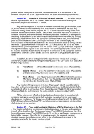 PRIME - M4 Page 26 of 29
general welfare, or to plant or animal life, or whenever there is an exceedance of the
emission standards set by the Department and/or the Board and/or the appropriate LGU.
Section 46. Violation of Standards for Motor Vehicles. - No motor vehicle
shall be registered with the DOTC unless it meets the emission standards set by the
Department as provided in Section 21 hereof.
Any vehicle suspected of violation of emission standards through visual signs, such
as, but not limited to smoke-belching, shall be subjected to an emission test by a duly
authorized testing center for this purpose, the DOTC or its authorized testing center shall
establish a roadside inspection system. Should it be shown that there was no violation of
emission standards, the vehicle shall be immediately released. Otherwise, a testing result
indicating an exceedance of the emission standards would warrant the continuing custody
of the impounded vehicle unless the appropriate penalties are fully paid, and the license
plate is surrendered to the DOTC pending the fulfillment of the undertaking by the
owner/operator of the motor vehicle to make the necessary repairs so as to comply with the
standards. A pass shall herein be issued by the DOTC to authorize the use of the motor
vehicle within a specified period that shall not exceed seven (7) days for the sole purpose of
making the necessary repairs on the said vehicle. The owner/operator of the vehicle shall
be required to correct its defects and show proof of compliance to the appropriate pollution
control office before the vehicle can be allowed to be driven on any public or subdivision
roads.
In addition, the driver and operator of the apprehended vehicle shall undergo a
seminar on pollution control and management conducted by the DOTC and shall also suffer
the following penalties:
a) First offense - a fine not to exceed Two thousand pesos (Php2,000.00);
b) Second offense - a fine not less than Two thousand pesos (Php2,000.0)
and not to exceed Four thousand pesos (Php4,000.00); and
c) Third offense - one (1) year suspension of the Motor Vehicle Registration
(MVR) and a fine of not less than Four thousand pesos (Php4,000.00) and
not more than Six thousand pesos (Php6,000.00).
Any violation of the provisions of Section 21 paragraph (d) with regard to national
inspection and maintenance program, including technicians and facility compliance shall be
penalized with a fine of not less than Thirty thousand pesos (Php30,000.00) or cancellation
of license of both the technician and the center, or both, as determined by the DTI.
All law enforcement officials and deputized agents accredited to conduct vehicle
emissions testing and apprehensions shall undergo a mandatory training on emission
standards and regulations. For this purpose, the Department, together with the DOTC, DTI,
DOST, Philippine National Police (PNP) and other concerned agencies and private entities
shall design a training program.
Section 47. Fines and Penalties for Violations of Other Provisions in the Act.
- For violations of all other provisions provided in this Act and of the rules and regulations
thereof, a fine of not less than Ten thousand pesos (Php10,000.00) but not more than One
hundred thousand pesos (Php100,000.00) or six (6) months to six (6) years imprisonment or
both shall be imposed. If the offender is a juridical person, the president, manager,
directors, trustees, the pollution control officer or the officials directly in charge of the
operations shall suffer the penalty herein provided.
 