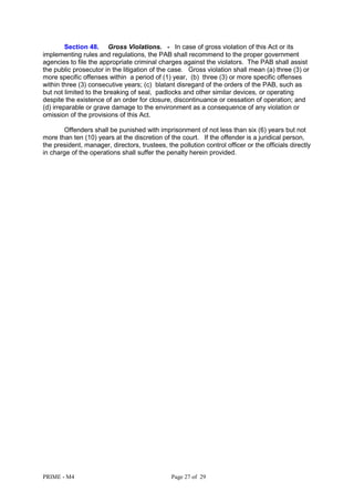 PRIME - M4 Page 27 of 29
Section 48. Gross Violations. - In case of gross violation of this Act or its
implementing rules and regulations, the PAB shall recommend to the proper government
agencies to file the appropriate criminal charges against the violators. The PAB shall assist
the public prosecutor in the litigation of the case. Gross violation shall mean (a) three (3) or
more specific offenses within a period of (1) year, (b) three (3) or more specific offenses
within three (3) consecutive years; (c) blatant disregard of the orders of the PAB, such as
but not limited to the breaking of seal, padlocks and other similar devices, or operating
despite the existence of an order for closure, discontinuance or cessation of operation; and
(d) irreparable or grave damage to the environment as a consequence of any violation or
omission of the provisions of this Act.
Offenders shall be punished with imprisonment of not less than six (6) years but not
more than ten (10) years at the discretion of the court. If the offender is a juridical person,
the president, manager, directors, trustees, the pollution control officer or the officials directly
in charge of the operations shall suffer the penalty herein provided.
 