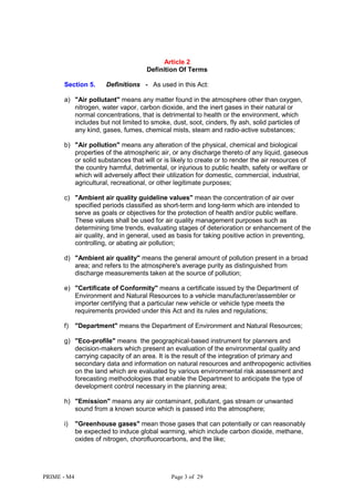 PRIME - M4 Page 3 of 29
Article 2
Definition Of Terms
Section 5. Definitions - As used in this Act:
a) "Air pollutant" means any matter found in the atmosphere other than oxygen,
nitrogen, water vapor, carbon dioxide, and the inert gases in their natural or
normal concentrations, that is detrimental to health or the environment, which
includes but not limited to smoke, dust, soot, cinders, fly ash, solid particles of
any kind, gases, fumes, chemical mists, steam and radio-active substances;
b) "Air pollution" means any alteration of the physical, chemical and biological
properties of the atmospheric air, or any discharge thereto of any liquid, gaseous
or solid substances that will or is likely to create or to render the air resources of
the country harmful, detrimental, or injurious to public health, safety or welfare or
which will adversely affect their utilization for domestic, commercial, industrial,
agricultural, recreational, or other legitimate purposes;
c) "Ambient air quality guideline values" mean the concentration of air over
specified periods classified as short-term and long-term which are intended to
serve as goals or objectives for the protection of health and/or public welfare.
These values shall be used for air quality management purposes such as
determining time trends, evaluating stages of deterioration or enhancement of the
air quality, and in general, used as basis for taking positive action in preventing,
controlling, or abating air pollution;
d) "Ambient air quality" means the general amount of pollution present in a broad
area; and refers to the atmosphere's average purity as distinguished from
discharge measurements taken at the source of pollution;
e) "Certificate of Conformity" means a certificate issued by the Department of
Environment and Natural Resources to a vehicle manufacturer/assembler or
importer certifying that a particular new vehicle or vehicle type meets the
requirements provided under this Act and its rules and regulations;
f) "Department" means the Department of Environment and Natural Resources;
g) "Eco-profile" means the geographical-based instrument for planners and
decision-makers which present an evaluation of the environmental quality and
carrying capacity of an area. It is the result of the integration of primary and
secondary data and information on natural resources and anthropogenic activities
on the land which are evaluated by various environmental risk assessment and
forecasting methodologies that enable the Department to anticipate the type of
development control necessary in the planning area;
h) "Emission" means any air contaminant, pollutant, gas stream or unwanted
sound from a known source which is passed into the atmosphere;
i) "Greenhouse gases" mean those gases that can potentially or can reasonably
be expected to induce global warming, which include carbon dioxide, methane,
oxides of nitrogen, chorofluorocarbons, and the like;
 