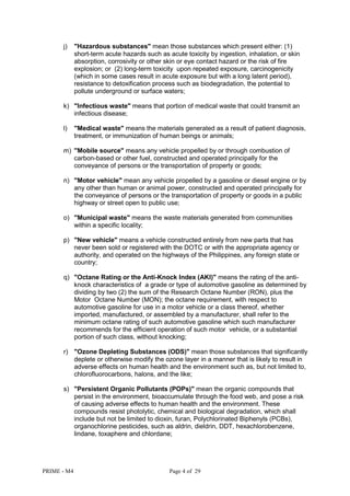 PRIME - M4 Page 4 of 29
j) "Hazardous substances" mean those substances which present either: (1)
short-term acute hazards such as acute toxicity by ingestion, inhalation, or skin
absorption, corrosivity or other skin or eye contact hazard or the risk of fire
explosion; or (2) long-term toxicity upon repeated exposure, carcinogenicity
(which in some cases result in acute exposure but with a long latent period),
resistance to detoxification process such as biodegradation, the potential to
pollute underground or surface waters;
k) "Infectious waste" means that portion of medical waste that could transmit an
infectious disease;
l) "Medical waste" means the materials generated as a result of patient diagnosis,
treatment, or immunization of human beings or animals;
m) "Mobile source" means any vehicle propelled by or through combustion of
carbon-based or other fuel, constructed and operated principally for the
conveyance of persons or the transportation of property or goods;
n) "Motor vehicle" mean any vehicle propelled by a gasoline or diesel engine or by
any other than human or animal power, constructed and operated principally for
the conveyance of persons or the transportation of property or goods in a public
highway or street open to public use;
o) "Municipal waste" means the waste materials generated from communities
within a specific locality;
p) "New vehicle" means a vehicle constructed entirely from new parts that has
never been sold or registered with the DOTC or with the appropriate agency or
authority, and operated on the highways of the Philippines, any foreign state or
country;
q) "Octane Rating or the Anti-Knock Index (AKI)" means the rating of the anti-
knock characteristics of a grade or type of automotive gasoline as determined by
dividing by two (2) the sum of the Research Octane Number (RON), plus the
Motor Octane Number (MON); the octane requirement, with respect to
automotive gasoline for use in a motor vehicle or a class thereof, whether
imported, manufactured, or assembled by a manufacturer, shall refer to the
minimum octane rating of such automotive gasoline which such manufacturer
recommends for the efficient operation of such motor vehicle, or a substantial
portion of such class, without knocking;
r) "Ozone Depleting Substances (ODS)" mean those substances that significantly
deplete or otherwise modify the ozone layer in a manner that is likely to result in
adverse effects on human health and the environment such as, but not limited to,
chlorofluorocarbons, halons, and the like;
s) "Persistent Organic Pollutants (POPs)" mean the organic compounds that
persist in the environment, bioaccumulate through the food web, and pose a risk
of causing adverse effects to human health and the environment. These
compounds resist photolytic, chemical and biological degradation, which shall
include but not be limited to dioxin, furan, Polychlorinated Biphenyls (PCBs),
organochlorine pesticides, such as aldrin, dieldrin, DDT, hexachlorobenzene,
lindane, toxaphere and chlordane;
 