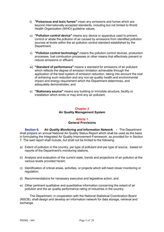 PRIME - M4 Page 5 of 29
t) "Poisonous and toxic fumes" mean any emissions and fumes which are
beyond internationally-accepted standards, including but not limited to World
Health Organization (WHO) guideline values;
u) "Pollution control device" means any device or apparatus used to prevent,
control or abate the pollution of air caused by emissions from identified pollution
sources at levels within the air pollution control standard established by the
Department;
v) "Pollution control technology" means the pollution control devices, production
processes, fuel combustion processes or other means that effectively prevent or
reduce emissions or effluent;
w) "Standard of performance" means a standard for emissions of air pollutant
which reflects the degree of emission limitation achievable through the
application of the best system of emission reduction, taking into account the cost
of achieving such reduction and any non-air quality health and environmental
impact and energy requirement which the Department determines, and
adequately demonstrates; and
x) "Stationary source" means any building or immobile structure, facility or
installation which emits or may emit any air pollutant.
Chapter 2
Air Quality Management System
Article 1
General Provisions
Section 6. Air Quality Monitoring and Information Network. - The Department
shall prepare an annual National Air Quality Status Report which shall be used as the basis
in formulating the Integrated Air Quality Improvement Framework, as provided for in Section
7. The said report shall include, but shall not be limited to the following:
a) Extent of pollution in the country, per type of pollutant and per type of source, based on
reports of the Department's monitoring stations;
b) Analysis and evaluation of the current state, trends and projections of air pollution at the
various levels provided herein;
c) Identification of critical areas, activities, or projects which will need closer monitoring or
regulation;
d) Recommendations for necessary executive and legislative action; and
e) Other pertinent qualitative and quantitative information concerning the extent of air
pollution and the air quality performance rating of industries in the country.
The Department, in cooperation with the National Statistical Coordination Board
(NSCB), shall design and develop an information network for data storage, retrieval and
exchange.
 