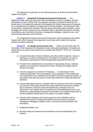PRIME - M4 Page 6 of 29
The Department shall serve as the central depository of all data and information
related to air quality.
Section 7. Integrated Air Quality Improvement Framework. - The
Department shall, within six (6) months after the effectivity of this Act, establish, with the
participation of LGUs, NGOs, POs, the academe and other concerned entities from the
private sector, formulate and implement the Integrated Air Quality Improvement Framework
for a comprehensive air pollution management and control program. The framework shall,
among others, prescribe the emission reduction goals using permissible standards, control
strategies and control measures to be undertaken within a specified time period, including
cost-effective use of economic incentives, management strategies, collective action, and
environmental education and information.
The Integrated Air Quality Improvement Framework shall be adopted as the official
blueprint with which all government agencies must comply with to attain and maintain
ambient air quality standards.
Section 8. Air Quality Control Action Plan. - Within six (6) months after the
formulation of the framework, the Department shall, with public participation, formulate and
implement an air quality control action plan consistent with Section 7 of this Act. The action
plan shall:
a) Include enforceable emission limitations and other control measures, means or
techniques, as well as schedules and time tables for compliance, as may be
necessary or appropriate to meet the applicable requirements of this Act;
b) Provide for the establishment and operation of appropriate devices, methods,
systems and procedures necessary to monitor, compile and analyze data on
ambient air quality;
c) Include a program to provide for the following: (1) enforcement of the
measures described in the subparagraph (a); (2) regulation of the modification
and construction of any stationary source within the areas covered by the plan, in
accordance with land use policy to ensure that ambient air quality standards are
achieved;
d) Contain adequate provisions, consistent with the provisions of this Act, prohibiting
any source or other types of emissions activity within the country from emitting
any air pollutant in amounts which will significantly contribute to the non-
attainment or will interfere with the maintenance by the Department of any such
ambient air quality standard required to be included in the implementation plan to
prevent significant deterioration of air quality or to protect visibility;
e) Include control strategies and control measures to be undertaken within a
specified time period, including cost-effective use of economic incentives,
management strategies, collection action, and environmental education and
information;
f) Designate airsheds; and
g) All other measures necessary for the effective control and abatement of air
pollution.
 
