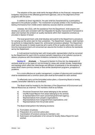 PRIME - M4 Page 7 of 29
The adoption of the plan shall clarify the legal effects on the financial, manpower and
budgetary resources of the affected government agencies, and on the alignment of their
programs with the plans.
In addition to direct regulations, the plan shall be characterized by a participatory
approach to the pollution problem. The involvement of private entities in the monitoring and
testing of emissions from mobile and/or stationary sources shall be considered.
Likewise, the LGUs, with the assistance from the Department, shall prepare and
develop an action plan consistent with the Integrated Air Quality Improvement Framework to
attain and maintain the ambient air quality standards within their respective airsheds as
provided in Section 9 hereof.
The local government units shall develop and submit to the Department a procedure
for carrying out the action plan for their jurisdiction. The Department, however, shall maintain
its authority to independently inspect the enforcement procedure adopted. The Department
shall have the power to closely supervise all or parts of the air quality action plan until such
time the local government unit concerned can assume the function to enforce the standards
set by the Department.
A multi-sectoral monitoring team with broad public representation shall be convened
by the Department for each LGU to conduct periodic inspections of air pollution sources to
assess compliance with the emission limitations contained in their permits.
Section 9. Airsheds. - Pursuant to Section 8 of this Act, the designation of
airsheds shall be on the basis of, but not limited to, areas with similar climate, meteorology
and topology which affect the interchange and diffusion of pollutants in the atmosphere, or
areas which share common interest or face similar development programs, prospects or
problems.
For a more effective air quality management, a system of planning and coordination
shall be established and a common action plan shall be formulated for each airshed.
To effectively carry out the formulated action plans, a Governing Board is hereby
created, hereinafter referred to as the Board.
The Board shall be headed by the Secretary of the Department of Environment and
Natural Resources as chairman. The members shall be as follows:
a) Provincial Governors from areas belonging to the airshed;
b) City/Municipal Mayors from areas belonging to the airshed;
c) A representative from each concerned government agency;
d) Representatives from people's organizations;
e) Representatives from nongovernment organizations; and
f) Representatives from the private sector.
The Board shall perform the following functions:
a) Formulation of policies;
b) Preparation of a common action plan;
c) Coordination of functions among its members; and
d) Submission and publication of an annual Air Quality Status Report for each
airshed.
 