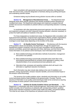 PRIME - M4 Page 8 of 29
Upon consultation with appropriate local government authorities, the Department
shall, from time to time, revise the designation of airsheds utilizing eco-profiling techniques
and undertaking scientific studies.
Emissions trading may be allowed among pollution sources within an airshed.
Section 10. Management of Nonattainment Areas. - The Department shall
designate areas where specific pollutants have already exceeded ambient standards as
nonattainment areas. The Department shall prepare and implement a program that will
prohibit new sources of exceeded air pollutant without a corresponding reduction in existing
sources.
In coordination with other appropriate government agencies, the LGUs shall prepare
and implement a program and other measures including relocation, whenever necessary, to
protect the health and welfare of residents in the area.
For those designated as nonattainment areas, the Department after consultation with
local government authorities, nongovernment organizations (NGOs), people's organizations
(POs) and concerned sectors may revise the designation of such areas and expand its
coverage to cover larger areas depending on the condition of the areas.
Section 11. Air Quality Control Techniques - Simultaneous with the issuance
of the guideline values and standards, the Department, through the research and
development program contained in this Act and upon consultation with the appropriate
advisory committees, government agencies and LGUs, shall issue, and from time to time,
revise information on air pollution control techniques. Such information shall include:
a) Best available technology and alternative methods of prevention, management
and control of air pollution
b) Best available technology economically achievable which shall refer to the
technological basis/standards for emission limits applicable to existing, direct
industrial emitters of non-conventional and toxic pollutants; and
c) Alternative fuels, processes and operating methods which will result in the
elimination or significant reduction of emissions.
Such information may also include data relating to the cost of installation and
operation, energy requirements, emission reduction benefits, and environmental impact or
the emission control technology.
The issuance of air quality guideline values, standards and information on air quality
control techniques shall be made available to the general public: Provided, That the
issuance of information on air quality control techniques shall not be construed as requiring
the purchase of certain pollution control devices by the public.
Section 12. Ambient Air Quality Guideline Values and Standards. - The
Department, in coordination with other concerned agencies, shall review and/or revise and
publish annually a list of hazardous air pollutants with corresponding ambient guideline
values and/or standard necessary to protect public health and safety, and general welfare.
The initial list and values of the hazardous air pollutants shall be as follows:
 