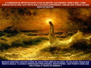 O COBRADOR DE IMPOSTOS OUVIU A VOZ DO MESTRE, QUE DISSERA: VINDE A MIM !, COMO 
AGRICULTOR DA VIDA. LEVI, FRUTO QUE A COLHEITA APROXIMARA, COM UM LEVE TOQUE CAI NAS 
MÃOS DO MESTRE. 
MATEUS ASSISTIRA A MUITAS CURAS DE JESUS POR SIMPLES PALAVRA, OU DELICADO TOQUE DAS 
MÃOS E AQUILO O LEVAVA À MEDITAÇÃO PROLONGADA, DESTA FORMA : QUE PODER É ESSE QUE 
NÃO É DADO A TODOS OS HOMENS ? 
 