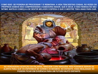 COMO ISSO SE PODERIA SE PROCESSAR ? E REMATAVA: A VIDA TEM DESTAS COISAS; ÀS VEZES OS 
PRÓPRIOS SÁBIOS NÃO COMPREENDEM A SABEDORIA MAIOR, QUE É DEUS. E ISSO REMOIA NO SEU 
ÍNTIMO. MATEUS COMEÇA A SE SENTIR MELHOR E ESPERA O QUE O MESTRE TEM A MAIS PARA DAR. 
NA VERDADEIRA ACEPÇÃO DA PALAVRA, NINGUÉM CURA NINGUÉM. NÓS PODEMOS SERVIR DE 
ALERTA PARA QUE OS ENFERMOS SE CUREM A SI MESMOS. NO ENTANTO, ESSA REALIDADE SÓ 
PODERÁ FICAR EM EVIDÊNCIA PARA UM FUTURO MUITO DISTANTE. 
 