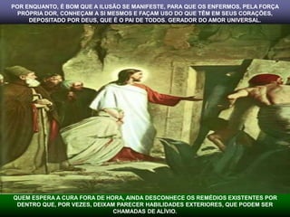 POR ENQUANTO, É BOM QUE A ILUSÃO SE MANIFESTE, PARA QUE OS ENFERMOS, PELA FORÇA 
PRÓPRIA DOR, CONHEÇAM A SI MESMOS E FAÇAM USO DO QUE TÊM EM SEUS CORAÇÕES, 
DEPOSITADO POR DEUS, QUE É O PAI DE TODOS. GERADOR DO AMOR UNIVERSAL. 
QUEM ESPERA A CURA FORA DE HORA, AINDA DESCONHECE OS REMÉDIOS EXISTENTES POR 
DENTRO QUE, POR VEZES, DEIXAM PARECER HABILIDADES EXTERIORES, QUE PODEM SER 
CHAMADAS DE ALÍVIO. 
 