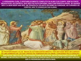 A VERDADEIRA CURA, O RESTABELECIMENTO COMPLETO DA ALMA E DO CORPO, VEM DA FONTE 
INESGOTÁVEL DO ESPÍRITO, QUE NÃO FOI FEITO ENFERMO, MAS COM PERFEITA SAÚDE. SE QUERES 
SER, E A BEM DIZER VAIS SER, UM TERAPEUTA VOLANTE EM NOME DA CARIDADE, AO CURARES OS 
CORPOS, NÃO TE ESQUEÇAS DAS ALMAS, 
DE PROPORCIONAR A ELAS MEIOS DE AUTORECONHECIMENTO, POR SER ESSE MEIO UM CAMINHO 
OU UMA SEMENTE DE LUZ QUE CRESCE NA TEMPERATURA DO AMOR, CONCEDIDO PELO CORAÇÃO. 
MAS ANTES, MEU FILHO, DE PRETENDER CURAR OS OUTROS, DEVES PRINCIPIAR A CURA DE TI 
MESMO, COM ESFORÇO PRÓPRIO, NA FEIÇÃO DE DISCIPLINA E EDUCAÇÃO DE COSTUMES ANTIGOS, 
QUE O PROGRESSO NÃO ACEITA MAIS. 
 