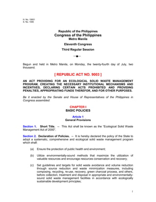 1
H. No. 10651
S. No. 1595
Republic of the Philippines
Congress of the Philippines
Metro Manila
Eleventh Congress
Third Regular Session
Begun and held in Metro Manila, on Monday, the twenty-fourth day of July, two
thousand.
[ REPUBLIC ACT NO. 9003 ]
AN ACT PROVIDING FOR AN ECOLOGICAL SOLID WASTE MANAGEMENT
PROGRAM, CREATING THE NECESSARY INSTITUTIONAL MECHANISMS AND
INCENTIVES, DECLARING CERTAIN ACTS PROHIBITED AND PROVIDING
PENALTIES, APPROPRIATING FUNDS THEREFOR, AND FOR OTHER PURPOSES.
Be it enacted by the Senate and House of Representatives of the Philippines in
Congress assembled:
CHAPTER I
BASIC POLICIES
Article 1
General Provisions
Section 1. Short Title. -- This Act shall be known as the “Ecological Solid Waste
Management Act of 2000”.
Section 2. Declaration of Policies. -- It is hereby declared the policy of the State to
adopt a systematic, comprehensive and ecological solid waste management program
which shall:
(a) Ensure the protection of public health and environment;
(b) Utilize environmentally-sound methods that maximize the utilization of
valuable resources and encourage resources conservation and recovery;
(c) Set guidelines and targets for solid waste avoidance and volume reduction
through source reduction and waste minimization measures, including
composing, recycling, re-use, recovery, green charcoal process, and others,
before collection, treatment and disposal in appropriate and environmentally-
sound solid waste management facilities in accordance with ecologically
sustainable development principles;
 