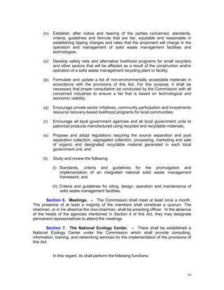 10
(n) Establish, after notice and hearing of the parties concerned, standards,
criteria, guidelines and formula that are fair, equitable and reasonable in
establishing tipping charges and rates that the proponent will charge in the
operation and management of solid waste management facilities and
technologies;
(o) Develop safety nets and alternative livelihood programs for small recyclers
and other sectors that will be affected as a result of the construction and/or
operation of a solid waste management recycling plant or facility;
(p) Formulate and update a list of non-environmentally acceptable materials in
accordance with the provisions of this Act. For this purpose, it shall be
necessary that proper consultation be conducted by the Commission with all
concerned industries to ensure a list that is based on technological and
economic viability;
(q) Encourage private sector initiatives, community participation and investments
resource recovery-based livelihood programs for local communities;
(r) Encourage all local government agencies and all local government units to
patronize products manufactured using recycled and recyclable materials;
(s) Propose and adopt regulations requiring the source separation and post
separation collection, segregated collection, processing, marketing and sale
of organic and designated recyclable material generated in each local
government unit; and
(t) Study and review the following:
(i) Standards, criteria and guidelines for the promulgation and
implementation of an integrated national solid waste management
framework; and
(ii) Criteria and guidelines for siting, design, operation and maintenance of
solid waste management facilities.
Section 6. Meetings. -- The Commission shall meet at least once a month.
The presence of at least a majority of the members shall constitute a quorum. The
chairman, or in his absence the vice-chairman, shall be presiding officer. In the absence
of the heads of the agencies mentioned in Section 4 of this Act, they may designate
permanent representatives to attend the meetings.
Section 7. The National Ecology Center. -- There shall be established a
National Ecology Center under the Commission which shall provide consulting,
information, training, and networking services for the implementation of the provisions of
this Act.
In this regard, its shall perform the following functions:
 