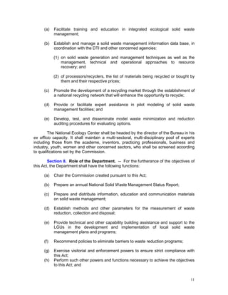 11
(a) Facilitate training and education in integrated ecological solid waste
management;
(b) Establish and manage a solid waste management information data base, in
coordination with the DTI and other concerned agencies:
(1) on solid waste generation and management techniques as well as the
management, technical and operational approaches to resource
recovery; and
(2) of processors/recyclers, the list of materials being recycled or bought by
them and their respective prices;
(c) Promote the development of a recycling market through the establishment of
a national recycling network that will enhance the opportunity to recycle;
(d) Provide or facilitate expert assistance in pilot modeling of solid waste
management facilities; and
(e) Develop, test, and disseminate model waste minimization and reduction
auditing procedures for evaluating options.
The National Ecology Center shall be headed by the director of the Bureau in his
ex officio capacity. It shall maintain a multi-sectoral, multi-disciplinary pool of experts
including those from the academe, inventors, practicing professionals, business and
industry, youth, women and other concerned sectors, who shall be screened according
to qualifications set by the Commission.
Section 8. Role of the Department. -- For the furtherance of the objectives of
this Act, the Department shall have the following functions:
(a) Chair the Commission created pursuant to this Act;
(b) Prepare an annual National Solid Waste Management Status Report;
(c) Prepare and distribute information, education and communication materials
on solid waste management;
(d) Establish methods and other parameters for the measurement of waste
reduction, collection and disposal;
(e) Provide technical and other capability building assistance and support to the
LGUs in the development and implementation of local solid waste
management plans and programs;
(f) Recommend policies to eliminate barriers to waste reduction programs;
(g) Exercise visitorial and enforcement powers to ensure strict compliance with
this Act;
(h) Perform such other powers and functions necessary to achieve the objectives
to this Act; and
 