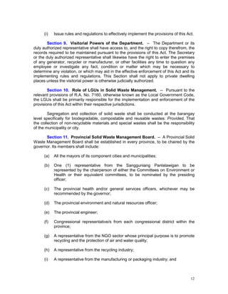 12
(i) Issue rules and regulations to effectively implement the provisions of this Act.
Section 9. Visitorial Powers of the Department. -- The Department or its
duly authorized representative shall have access to, and the right to copy therefrom, the
records required to be maintained pursuant to the provisions of this Act. The Secretary
or the duly authorized representative shall likewise have the right to enter the premises
of any generator, recycler or manufacturer, or other facilities any time to question any
employee or investigate any fact, condition or matter which may be necessary to
determine any violation, or which may aid in the effective enforcement of this Act and its
implementing rules and regulations. This Section shall not apply to private dwelling
places unless the visitorial power is otherwise judicially authorized.
Section 10. Role of LGUs in Solid Waste Management. -- Pursuant to the
relevant provisions of R.A. No. 7160, otherwise known as the Local Government Code,
the LGUs shall be primarily responsible for the implementation and enforcement of the
provisions of this Act within their respective jurisdictions.
Segregation and collection of solid waste shall be conducted at the barangay
level specifically for biodegradable, compostable and reusable wastes: Provided, That
the collection of non-recyclable materials and special wastes shall be the responsibility
of the municipality or city.
Section 11. Provincial Solid Waste Management Board. -- A Provincial Solid
Waste Management Board shall be established in every province, to be chaired by the
governor. Its members shall include:
(a) All the mayors of its component cities and municipalities;
(b) One (1) representative from the Sangguniang Panlalawigan to be
represented by the chairperson of either the Committees on Environment or
Health or their equivalent committees, to be nominated by the presiding
officer;
(c) The provincial health and/or general services officers, whichever may be
recommended by the governor;
(d) The provincial environment and natural resources officer;
(e) The provincial engineer;
(f) Congressional representative/s from each congressional district within the
province;
(g) A representative from the NGO sector whose principal purpose is to promote
recycling and the protection of air and water quality;
(h) A representative from the recycling industry;
(i) A representative from the manufacturing or packaging industry; and
 