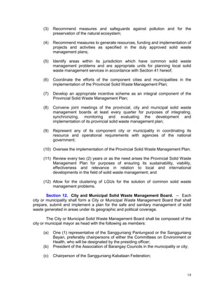 14
(3) Recommend measures and safeguards against pollution and for the
preservation of the natural ecosystem;
(4) Recommend measures to generate resources, funding and implementation of
projects and activities as specified in the duly approved solid waste
management plans;
(5) Identify areas within its jurisdiction which have common solid waste
management problems and are appropriate units for planning local solid
waste management services in accordance with Section 41 hereof;
(6) Coordinate the efforts of the component cities and municipalities in the
implementation of the Provincial Solid Waste Management Plan;
(7) Develop an appropriate incentive scheme as an integral component of the
Provincial Solid Waste Management Plan;
(8) Convene joint meetings of the provincial, city and municipal solid waste
management boards at least every quarter for purposes of integrating,
synchronizing, monitoring and evaluating the development and
implementation of its provincial solid waste management plan;
(9) Represent any of its component city or municipality in coordinating its
resource and operational requirements with agencies of the national
government;
(10) Oversee the implementation of the Provincial Solid Waste Management Plan;
(11) Review every two (2) years or as the need arises the Provincial Solid Waste
Management Plan for purposes of ensuring its sustainability, viability,
effectiveness and relevance in relation to local and international
developments in the field of solid waste management; and
(12) Allow for the clustering of LGUs for the solution of common solid waste
management problems.
Section 12. City and Municipal Solid Waste Management Board. -- Each
city or municipality shall form a City or Municipal Waste Management Board that shall
prepare, submit and implement a plan for the safe and sanitary management of solid
waste generated in areas under its geographic and political coverage.
The City or Municipal Solid Waste Management Board shall be composed of the
city or municipal mayor as head with the following as members:
(a) One (1) representative of the Sangguniang Panlungsod or the Sangguniang
Bayan, preferably chairpersons of either the Committees on Environment or
Health, who will be designated by the presiding officer;
(b) President of the Association of Barangay Councils in the municipality or city;
(c) Chairperson of the Sangguniang Kabataan Federation;
 