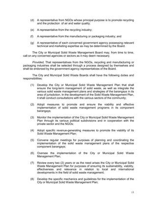 15
(d) A representative from NGOs whose principal purpose is to promote recycling
and the protection of air and water quality;
(e) A representative from the recycling industry;
(f) A representative from the manufacturing or packaging industry; and
(g) A representative of each concerned government agency possessing relevant
technical and marketing expertise as may be determined by the Board.
The City or Municipal Solid Waste Management Board may, from time to time,
call on any concerned agencies or sectors as it may deem necessary.
Provided, That representatives from the NGOs, recycling and manufacturing or
packaging industries shall be selected through a process designed by themselves and
shall be endorsed by the government agency representatives of the Board.
The City and Municipal Solid Waste Boards shall have the following duties and
responsibilities:
(1) Develop the City or Municipal Solid Waste Management Plan that shall
ensure the long-term management of solid waste, as well as integrate the
various solid waste management plans and strategies of the barangays in its
area of jurisdiction. In the development of the Solid Waste Management Plan,
it shall conduct consultations with the various sectors of the community;
(2) Adopt measures to promote and ensure the viability and effective
implementation of solid waste management programs in its component
barangays;
(3) Monitor the implementation of the City or Municipal Solid Waste Management
Plan through its various political subdivisions and in cooperation with the
private sector and the NGOs;
(4) Adopt specific revenue-generating measures to promote the viability of its
Solid Waste Management Plan;
(5) Convene regular meetings for purposes of planning and coordinating the
implementation of the solid waste management plans of the respective
component barangays;
(6) Oversee the implementation of the City or Municipal Solid Waste
Management Plan;
(7) Review every two (2) years or as the need arises the City or Municipal Solid
Waste Management Plan for purposes of ensuring its sustainability, viability,
effectiveness and relevance in relation to local and international
developments in the field of solid waste management;
(8) Develop the specific mechanics and guidelines for the implementation of the
City or Municipal Solid Waste Management Plan;
 