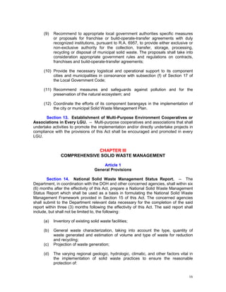 16
(9) Recommend to appropriate local government authorities specific measures
or proposals for franchise or build-operate-transfer agreements with duly
recognized institutions, pursuant to R.A. 6957, to provide either exclusive or
non-exclusive authority for the collection, transfer, storage, processing,
recycling or disposal of municipal solid waste. The proposals shall take into
consideration appropriate government rules and regulations on contracts,
franchises and build-operate-transfer agreements;
(10) Provide the necessary logistical and operational support to its component
cities and municipalities in consonance with subsection (f) of Section 17 of
the Local Government Code;
(11) Recommend measures and safeguards against pollution and for the
preservation of the natural ecosystem; and
(12) Coordinate the efforts of its component barangays in the implementation of
the city or municipal Solid Waste Management Plan.
Section 13. Establishment of Multi-Purpose Environment Cooperatives or
Associations in Every LGU. -- Multi-purpose cooperatives and associations that shall
undertake activities to promote the implementation and/or directly undertake projects in
compliance with the provisions of this Act shall be encouraged and promoted in every
LGU.
CHAPTER III
COMPREHENSIVE SOLID WASTE MANAGEMENT
Article 1
General Provisions
Section 14. National Solid Waste Management Status Report. -- The
Department, in coordination with the DOH and other concerned agencies, shall within six
(6) months after the effectivity of this Act, prepare a National Solid Waste Management
Status Report which shall be used as a basis in formulating the National Solid Waste
Management Framework provided in Section 15 of this Act. The concerned agencies
shall submit to the Department relevant data necessary for the completion of the said
report within three (3) months following the effectivity of this Act. The said report shall
include, but shall not be limited to, the following:
(a) Inventory of existing solid waste facilities;
(b) General waste characterization, taking into account the type, quantity of
waste generated and estimation of volume and type of waste for reduction
and recycling;
(c) Projection of waste generation;
(d) The varying regional geologic, hydrologic, climatic, and other factors vital in
the implementation of solid waste practices to ensure the reasonable
protection of:
 