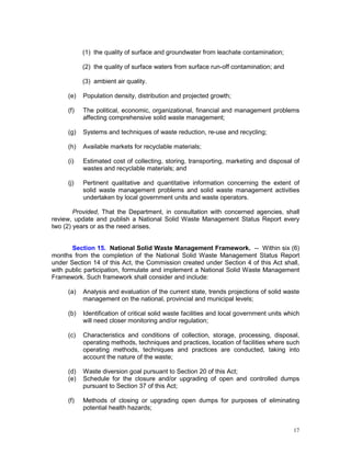 17
(1) the quality of surface and groundwater from leachate contamination;
(2) the quality of surface waters from surface run-off contamination; and
(3) ambient air quality.
(e) Population density, distribution and projected growth;
(f) The political, economic, organizational, financial and management problems
affecting comprehensive solid waste management;
(g) Systems and techniques of waste reduction, re-use and recycling;
(h) Available markets for recyclable materials;
(i) Estimated cost of collecting, storing, transporting, marketing and disposal of
wastes and recyclable materials; and
(j) Pertinent qualitative and quantitative information concerning the extent of
solid waste management problems and solid waste management activities
undertaken by local government units and waste operators.
Provided, That the Department, in consultation with concerned agencies, shall
review, update and publish a National Solid Waste Management Status Report every
two (2) years or as the need arises.
Section 15. National Solid Waste Management Framework. -- Within six (6)
months from the completion of the National Solid Waste Management Status Report
under Section 14 of this Act, the Commission created under Section 4 of this Act shall,
with public participation, formulate and implement a National Solid Waste Management
Framework. Such framework shall consider and include:
(a) Analysis and evaluation of the current state, trends projections of solid waste
management on the national, provincial and municipal levels;
(b) Identification of critical solid waste facilities and local government units which
will need closer monitoring and/or regulation;
(c) Characteristics and conditions of collection, storage, processing, disposal,
operating methods, techniques and practices, location of facilities where such
operating methods, techniques and practices are conducted, taking into
account the nature of the waste;
(d) Waste diversion goal pursuant to Section 20 of this Act;
(e) Schedule for the closure and/or upgrading of open and controlled dumps
pursuant to Section 37 of this Act;
(f) Methods of closing or upgrading open dumps for purposes of eliminating
potential health hazards;
 