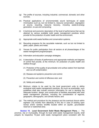 18
(g) The profile of sources, including industrial, commercial, domestic and other
sources;
(h) Practical applications of environmentally sound techniques of waste
minimization such as, but not limited to, resource conservation, segregation
at source, recycling, resource recovery, including waste-to-energy
generation, re-use and composting;
(i) A technical and economic description of the level of performance that can be
attained by various available solid waste management practices which
provide for the protection of public health and the environment;
(j) Appropriate solid waste facilities and conservation systems;
(k) Recycling programs for the recyclable materials, such as but not limited to
glass, paper, plastic and metal;
(l) Venues for public participation from all sectors at all phases/stages of the
waste management program/project;
(m) Information and education campaign strategies;
(n) A description of levels of performance and appropriate methods and degrees
of control that provide, at the minimum, for protection of public health and
welfare through:
(1) Protection of the quality of groundwater and surface waters from leachate
and run-off contamination;
(2) Disease and epidemic prevention and control;
(3) Prevention and control of offensive odor; and
(4) Safety and aesthetics.
(o) Minimum criteria to be used by the local government units to define
ecological solid waste management practices. As much as practicable, such
guidelines shall also include minimum information for use in deciding the
adequate location, design, and construction of facilities associated with solid
waste management practices, including the consideration of regional,
geographic, demographic, and climatic factors; and
(p) The method and procedure for the phaseout and the eventual closure within
eighteen (18) months from effectivity of this Act in case of existing open
dumps and/or sanitary landfills located within an aquifer, groundwater
reservoir or watershed area.
Section 16. Local Government Solid Waste Management Plans. -- The
province, city or municipality, through its local solid waste management boards, shall
prepare its respective 10-year solid waste management plans consistent with the
 