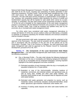 19
National Solid Waste Management Framework: Provided, That the waste management
plan shall be for the re-use, recycling and composting of wastes generated in their
respective jurisdictions: Provided, further, That the solid waste management plan of the
LGU shall ensure the efficient management of solid waste generated within its
jurisdiction. The plan shall place primary emphasis on implementation of all feasible re-
use, recycling, and composting programs while identifying the amount of landfill and
transformation capacity that will be needed for solid waste which cannot be re-used,
recycled, or composted. The plan shall contain all the components provided in Section
17 of this Act and a timetable for the implementation of the solid waste management
program in accordance with the National Framework and pursuant to the provisions of
this Act: Provided, finally, That it shall be reviewed and updated every year by the
provincial, city or municipal solid waste management board.
For LGUs which have considered solid waste management alternatives to
comply with Section 37 of this Act, but are unable to utilize such alternatives, a timetable
or schedule of compliance specifying the remedial measures and eventual compliance
shall be included in the plan.
All local government solid waste management plans shall be subjected to the
approval of the Commission. The plan shall be consistent with the national framework
and in accordance with the provisions of this Act and of the policies set by the
Commission: Provided, That in the Province of Palawan, the local government solid
waste management plan shall be approved by the Palawan Council for Sustainable
Development, pursuant to R.A. No. 7611.
Section 17. The Components of the Local Government Solid Waste
Management Plan. – The solid waste management plan shall include, but not limited to,
the following components:
(a) City or Municipal Profile – The plan shall indicate the following background
information on the city or municipality and following background information
on the city or municipality and its component barangays, covering important
highlights of the distinct geographic and other conditions:
(1) Estimated population of each barangay within the city or municipality and
population projection for a 10-year period;
(2) Illustration or map of the city/municipality, indicating locations of
residential, commercial, and industrial centers, and agricultural area, as
well as dump sites, landfills and other solid waste facilities. The
illustration shall indicate as well, the proposed sites for disposal and other
solid waste facilities;
(3) Estimated solid waste generation and projection by source, such as
residential, market, commercial, industrial, construction/demolition, street
waste, agricultural, agro-industrial, institutional, other wastes; and
(4) Inventory of existing waste disposal and other solid waste facilities and
capacities.
 