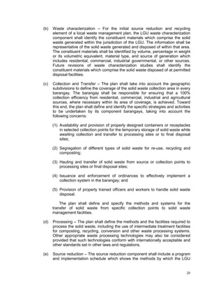 20
(b) Waste characterization – For the initial source reduction and recycling
element of a local waste management plan, the LGU waste characterization
component shall identify the constituent materials which comprise the solid
waste generated within the jurisdiction of the LGU. The information shall be
representative of the solid waste generated and disposed of within that area.
The constituent materials shall be identified by volume, percentage in weight
or its volumetric equivalent, material type, and source of generation which
includes residential, commercial, industrial governmental, or other sources.
Future revisions of waste characterization studies shall identify the
constituent materials which comprise the solid waste disposed of at permitted
disposal facilities.
(c) Collection and Transfer – The plan shall take into account the geographic
subdivisions to define the coverage of the solid waste collection area in every
barangay. The barangay shall be responsible for ensuring that a 100%
collection efficiency from residential, commercial, industrial and agricultural
sources, where necessary within its area of coverage, is achieved. Toward
this end, the plan shall define and identify the specific strategies and activities
to be undertaken by its component barangays, taking into account the
following concerns:
(1) Availability and provision of properly designed containers or receptacles
in selected collection points for the temporary storage of solid waste while
awaiting collection and transfer to processing sites or to final disposal
sites;
(2) Segregation of different types of solid waste for re-use, recycling and
composting;
(3) Hauling and transfer of solid waste from source or collection points to
processing sites or final disposal sites;
(4) Issuance and enforcement of ordinances to effectively implement a
collection system in the barangay; and
(5) Provision of properly trained officers and workers to handle solid waste
disposal.
The plan shall define and specify the methods and systems for the
transfer of solid waste from specific collection points to solid waste
management facilities.
(d) Processing – The plan shall define the methods and the facilities required to
process the solid waste, including the use of intermediate treatment facilities
for composting, recycling, conversion and other waste processing systems.
Other appropriate waste processing technologies may also be considered
provided that such technologies conform with internationally acceptable and
other standards set in other laws and regulations.
(e) Source reduction – The source reduction component shall include a program
and implementation schedule which shows the methods by which the LGU
 