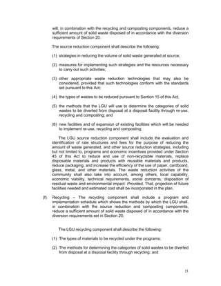 21
will, in combination with the recycling and composting components, reduce a
sufficient amount of solid waste disposed of in accordance with the diversion
requirements of Section 20.
The source reduction component shall describe the following:
(1) strategies in reducing the volume of solid waste generated at source;
(2) measures for implementing such strategies and the resources necessary
to carry out such activities;
(3) other appropriate waste reduction technologies that may also be
considered, provided that such technologies conform with the standards
set pursuant to this Act;
(4) the types of wastes to be reduced pursuant to Section 15 of this Act;
(5) the methods that the LGU will use to determine the categories of solid
wastes to be diverted from disposal at a disposal facility through re-use,
recycling and composting; and
(6) new facilities and of expansion of existing facilities which will be needed
to implement re-use, recycling and composting.
The LGU source reduction component shall include the evaluation and
identification of rate structures and fees for the purpose of reducing the
amount of waste generated, and other source reduction strategies, including
but not limited to, programs and economic incentives provided under Section
45 of this Act to reduce and use of non-recyclable materials, replace
disposable materials and products with reusable materials and products,
reduce packaging, and increase the efficiency of the use of paper, cardboard,
glass, metal, and other materials. The waste reduction activities of the
community shall also take into account, among others, local capability,
economic viability, technical requirements, social concerns, disposition of
residual waste and environmental impact: Provided, That, projection of future
facilities needed and estimated cost shall be incorporated in the plan.
(f) Recycling – The recycling component shall include a program and
implementation schedule which shows the methods by which the LGU shall,
in combination with the source reduction and composting components,
reduce a sufficient amount of solid waste disposed of in accordance with the
diversion requirements set in Section 20.
The LGU recycling component shall describe the following:
(1) The types of materials to be recycled under the programs;
(2) The methods for determining the categories of solid wastes to be diverted
from disposal at a disposal facility through recycling; and
 