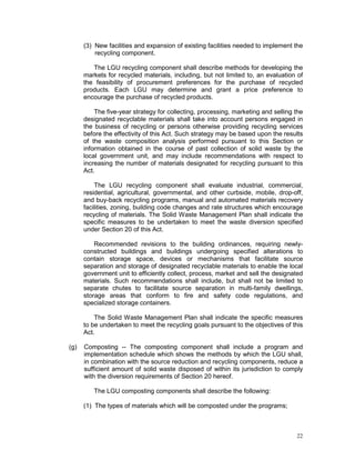 22
(3) New facilities and expansion of existing facilities needed to implement the
recycling component.
The LGU recycling component shall describe methods for developing the
markets for recycled materials, including, but not limited to, an evaluation of
the feasibility of procurement preferences for the purchase of recycled
products. Each LGU may determine and grant a price preference to
encourage the purchase of recycled products.
The five-year strategy for collecting, processing, marketing and selling the
designated recyclable materials shall take into account persons engaged in
the business of recycling or persons otherwise providing recycling services
before the effectivity of this Act. Such strategy may be based upon the results
of the waste composition analysis performed pursuant to this Section or
information obtained in the course of past collection of solid waste by the
local government unit, and may include recommendations with respect to
increasing the number of materials designated for recycling pursuant to this
Act.
The LGU recycling component shall evaluate industrial, commercial,
residential, agricultural, governmental, and other curbside, mobile, drop-off,
and buy-back recycling programs, manual and automated materials recovery
facilities, zoning, building code changes and rate structures which encourage
recycling of materials. The Solid Waste Management Plan shall indicate the
specific measures to be undertaken to meet the waste diversion specified
under Section 20 of this Act.
Recommended revisions to the building ordinances, requiring newly-
constructed buildings and buildings undergoing specified alterations to
contain storage space, devices or mechanisms that facilitate source
separation and storage of designated recyclable materials to enable the local
government unit to efficiently collect, process, market and sell the designated
materials. Such recommendations shall include, but shall not be limited to
separate chutes to facilitate source separation in multi-family dwellings,
storage areas that conform to fire and safety code regulations, and
specialized storage containers.
The Solid Waste Management Plan shall indicate the specific measures
to be undertaken to meet the recycling goals pursuant to the objectives of this
Act.
(g) Composting -- The composting component shall include a program and
implementation schedule which shows the methods by which the LGU shall,
in combination with the source reduction and recycling components, reduce a
sufficient amount of solid waste disposed of within its jurisdiction to comply
with the diversion requirements of Section 20 hereof.
The LGU composting components shall describe the following:
(1) The types of materials which will be composted under the programs;
 