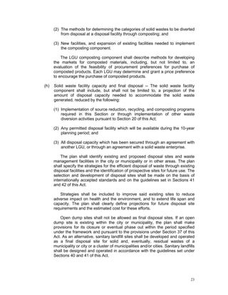 23
(2) The methods for determining the categories of solid wastes to be diverted
from disposal at a disposal facility through composting; and
(3) New facilities, and expansion of existing facilities needed to implement
the composting component.
The LGU composting component shall describe methods for developing
the markets for composted materials, including, but not limited to, an
evaluation of the feasibility of procurement preferences for purchase of
composted products. Each LGU may determine and grant a price preference
to encourage the purchase of composted products.
(h) Solid waste facility capacity and final disposal -- The solid waste facility
component shall include, but shall not be limited to, a projection of the
amount of disposal capacity needed to accommodate the solid waste
generated, reduced by the following:
(1) Implementation of source reduction, recycling, and composting programs
required in this Section or through implementation of other waste
diversion activities pursuant to Section 20 of this Act;
(2) Any permitted disposal facility which will be available during the 10-year
planning period; and
(3) All disposal capacity which has been secured through an agreement with
another LGU, or through an agreement with a solid waste enterprise.
The plan shall identify existing and proposed disposal sites and waste
management facilities in the city or municipality or in other areas. The plan
shall specify the strategies for the efficient disposal of waste through existing
disposal facilities and the identification of prospective sites for future use. The
selection and development of disposal sites shall be made on the basis of
internationally accepted standards and on the guidelines set in Sections 41
and 42 of this Act.
Strategies shall be included to improve said existing sites to reduce
adverse impact on health and the environment, and to extend life span and
capacity. The plan shall clearly define projections for future disposal site
requirements and the estimated cost for these efforts.
Open dump sites shall not be allowed as final disposal sites. If an open
dump site is existing within the city or municipality, the plan shall make
provisions for its closure or eventual phase out within the period specified
under the framework and pursuant to the provisions under Section 37 of this
Act. As an alternative, sanitary landfill sites shall be developed and operated
as a final disposal site for solid and, eventually, residual wastes of a
municipality or city or a cluster of municipalities and/or cities. Sanitary landfills
shall be designed and operated in accordance with the guidelines set under
Sections 40 and 41 of this Act.
 