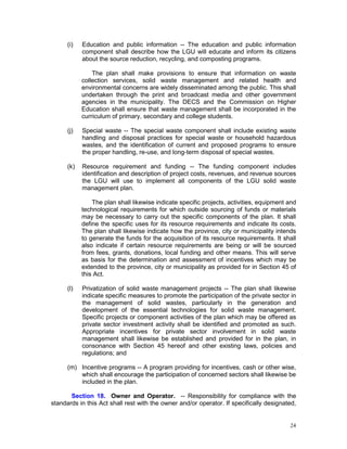 24
(i) Education and public information -- The education and public information
component shall describe how the LGU will educate and inform its citizens
about the source reduction, recycling, and composting programs.
The plan shall make provisions to ensure that information on waste
collection services, solid waste management and related health and
environmental concerns are widely disseminated among the public. This shall
undertaken through the print and broadcast media and other government
agencies in the municipality. The DECS and the Commission on Higher
Education shall ensure that waste management shall be incorporated in the
curriculum of primary, secondary and college students.
(j) Special waste -- The special waste component shall include existing waste
handling and disposal practices for special waste or household hazardous
wastes, and the identification of current and proposed programs to ensure
the proper handling, re-use, and long-term disposal of special wastes.
(k) Resource requirement and funding -- The funding component includes
identification and description of project costs, revenues, and revenue sources
the LGU will use to implement all components of the LGU solid waste
management plan.
The plan shall likewise indicate specific projects, activities, equipment and
technological requirements for which outside sourcing of funds or materials
may be necessary to carry out the specific components of the plan. It shall
define the specific uses for its resource requirements and indicate its costs.
The plan shall likewise indicate how the province, city or municipality intends
to generate the funds for the acquisition of its resource requirements. It shall
also indicate if certain resource requirements are being or will be sourced
from fees, grants, donations, local funding and other means. This will serve
as basis for the determination and assessment of incentives which may be
extended to the province, city or municipality as provided for in Section 45 of
this Act.
(l) Privatization of solid waste management projects -- The plan shall likewise
indicate specific measures to promote the participation of the private sector in
the management of solid wastes, particularly in the generation and
development of the essential technologies for solid waste management.
Specific projects or component activities of the plan which may be offered as
private sector investment activity shall be identified and promoted as such.
Appropriate incentives for private sector involvement in solid waste
management shall likewise be established and provided for in the plan, in
consonance with Section 45 hereof and other existing laws, policies and
regulations; and
(m) Incentive programs -- A program providing for incentives, cash or other wise,
which shall encourage the participation of concerned sectors shall likewise be
included in the plan.
Section 18. Owner and Operator. -- Responsibility for compliance with the
standards in this Act shall rest with the owner and/or operator. If specifically designated,
 