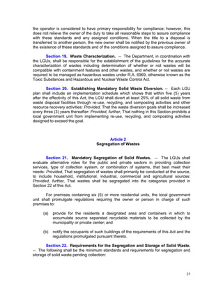 25
the operator is considered to have primary responsibility for compliance; however, this
does not relieve the owner of the duty to take all reasonable steps to assure compliance
with these standards and any assigned conditions. When the title to a disposal is
transferred to another person, the new owner shall be notified by the previous owner of
the existence of these standards and of the conditions assigned to assure compliance.
Section 19. Waste Characterization. -- The Department, in coordination with
the LGUs, shall be responsible for the establishment of the guidelines for the accurate
characterization of wastes including determination of whether or not wastes will be
compatible with containment features and other wastes, and whether or not wastes are
required to be managed as hazardous wastes under R.A. 6969, otherwise known as the
Toxic Substances and Hazardous and Nuclear Waste Control Act.
Section 20. Establishing Mandatory Solid Waste Diversion. -- Each LGU
plan shall include an implementation schedule which shows that within five (5) years
after the effectivity of this Act; the LGU shall divert at least 25% of all solid waste from
waste disposal facilities through re-use, recycling, and composting activities and other
resource recovery activities: Provided, That the waste diversion goals shall be increased
every three (3) years thereafter: Provided, further, That nothing in this Section prohibits a
local government unit from implementing re-use, recycling, and composting activities
designed to exceed the goal.
Article 2
Segregation of Wastes
Section 21. Mandatory Segregation of Solid Wastes. -- The LGUs shall
evaluate alternative roles for the public and private sectors in providing collection
services, type of collection system, or combination of systems, that best meet their
needs: Provided, That segregation of wastes shall primarily be conducted at the source,
to include household, institutional, industrial, commercial and agricultural sources:
Provided, further, That wastes shall be segregated into the categories provided in
Section 22 of this Act.
For premises containing six (6) or more residential units, the local government
unit shall promulgate regulations requiring the owner or person in charge of such
premises to:
(a) provide for the residents a designated area and containers in which to
accumulate source separated recyclable materials to be collected by the
municipality or private center; and
(b) notify the occupants of such buildings of the requirements of this Act and the
regulations promulgated pursuant thereto.
Section 22. Requirements for the Segregation and Storage of Solid Waste.
-- The following shall be the minimum standards and requirements for segregation and
storage of solid waste pending collection:
 
