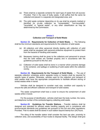 26
(a) There shall be a separate container for each type of waste from all sources:
Provided, That in the case of bulky waste, it will suffice that the same be
collected and placed in a separate and designated area; and
(b) The solid waste container depending on its use shall be properly marked or
identified for on-site collection as "compostable", "non-recyclable",
"recyclable" or "special waste", or any other classification as may be
determined by the Commission.
Article 3
Collection and Transport of Solid Waste
Section 23. Requirements for Collection of Solid Waste. -- The following
shall be the minimum standards and requirements for the collection of solid waste:
(a) All collectors and other personnel directly dealing with collection of solid
waste shall be equipped with personal protective equipment to protect them
from the hazards of handling solid wastes;
(b) Necessary training shall be given to the collectors and personnel to ensure
that the solid wastes are handled properly and in accordance with the
guidelines pursuant to this Act; and
(c) Collection of solid waste shall be done in a manner which prevents damage
to the container, and spillage or scattering of solid waste within the collection
vicinity.
Section 24. Requirements for the Transport of Solid Waste. -- The use of
separate collection schedules and/or separate trucks or haulers shall be required for
specific types of wastes. Otherwise, vehicles used for the collection and transport of
solid wastes shall have the appropriate compartments to facilitate efficient storing of
sorted wastes while in transit.
Vehicles shall be designed to consider road size, condition and capacity to
ensure the safe and efficient collection and transport of solid wastes.
The waste compartment shall have a cover to ensure the containment of solid
wastes while in transit.
For the purpose of identification, vehicles shall bear the body number, the name,
and telephone number of the contractor/agency collecting solid waste.
Section 25. Guidelines for Transfer Stations. - Transfer stations shall be
designed and operated for efficient waste handling capacity and in compliance with
environmental standards and guidelines set pursuant to this Act and other regulations:
Provided, That no waste shall be stored in such station beyond twenty-four (24) hours.
The siting of the transfer station shall consider the land use plan, proximity to
collection area, and accessibility of haul routes to disposal facility. The design shall give
 