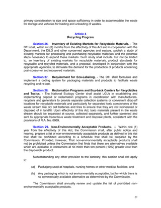 27
primary consideration to size and space sufficiency in order to accommodate the waste
for storage and vehicles for loading and unloading of wastes.
Article 4
Recycling Program
Section 26. Inventory of Existing Markets for Recyclable Materials. - The
DTI shall, within six (6) months from the effectivity of this Act and in cooperation with the
Department, the DILG and other concerned agencies and sectors, publish a study of
existing markets for processing and purchasing recyclable materials and the potential
steps necessary to expand these markets. Such study shall include, but not be limited
to, an inventory of existing markets for recyclable materials, product standards for
recyclable and recycled materials, and a proposal, developed in conjunction with the
appropriate agencies, to stimulate the demand for the production of products containing
post-consumer and recovered materials.
Section 27. Requirement for Eco-Labeling. - The DTI shall formulate and
implement a coding system for packaging materials and products to facilitate waste
recycling and re-use.
Section 28. Reclamation Programs and Buy-back Centers for Recyclables
and Toxics. - The National Ecology Center shall assist LGUs in establishing and
implementing deposit or reclamation programs in coordination with manufacturers,
recyclers and generators to provide separate collection systems or convenient drop-off
locations for recyclable materials and particularly for separated toxic components of the
waste stream like dry cell batteries and tires to ensure that they are not incinerated or
disposed of in landfill. Upon effectivity of this Act, toxic materials present in the waste
stream should be separated at source, collected separately, and further screened and
sent to appropriate hazardous waste treatment and disposal plants, consistent with the
provisions of R.A. No. 6969.
Section 29. Non-Environmentally Acceptable Products. -- Within one (1)
year from the effectivity of this Act, the Commission shall, after public notice and
hearing, prepare a list of non-environmentally acceptable products as defined in this Act
that shall be prohibited according to a schedule that shall be prepared by the
Commission: Provided, however, That non-environmentally acceptable products shall
not be prohibited unless the Commission first finds that there are alternatives available
which are available to consumers at no more than ten percent (10%) greater cost than
the disposable product.
Notwithstanding any other provision to the contrary, this section shall not apply
to:
(a) Packaging used at hospitals, nursing homes or other medical facilities; and
(b) Any packaging which is not environmentally acceptable, but for which there is
no commercially available alternative as determined by the Commission.
The Commission shall annually review and update the list of prohibited non-
environmentally acceptable products.
 