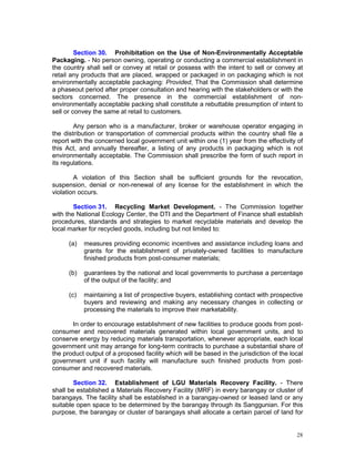 28
Section 30. Prohibitation on the Use of Non-Environmentally Acceptable
Packaging. - No person owning, operating or conducting a commercial establishment in
the country shall sell or convey at retail or possess with the intent to sell or convey at
retail any products that are placed, wrapped or packaged in on packaging which is not
environmentally acceptable packaging: Provided, That the Commission shall determine
a phaseout period after proper consultation and hearing with the stakeholders or with the
sectors concerned. The presence in the commercial establishment of non-
environmentally acceptable packing shall constitute a rebuttable presumption of intent to
sell or convey the same at retail to customers.
Any person who is a manufacturer, broker or warehouse operator engaging in
the distribution or transportation of commercial products within the country shall file a
report with the concerned local government unit within one (1) year from the effectivity of
this Act, and annually thereafter, a listing of any products in packaging which is not
environmentally acceptable. The Commission shall prescribe the form of such report in
its regulations.
A violation of this Section shall be sufficient grounds for the revocation,
suspension, denial or non-renewal of any license for the establishment in which the
violation occurs.
Section 31. Recycling Market Development. - The Commission together
with the National Ecology Center, the DTI and the Department of Finance shall establish
procedures, standards and strategies to market recyclable materials and develop the
local marker for recycled goods, including but not limited to:
(a) measures providing economic incentives and assistance including loans and
grants for the establishment of privately-owned facilities to manufacture
finished products from post-consumer materials;
(b) guarantees by the national and local governments to purchase a percentage
of the output of the facility; and
(c) maintaining a list of prospective buyers, establishing contact with prospective
buyers and reviewing and making any necessary changes in collecting or
processing the materials to improve their marketability.
In order to encourage establishment of new facilities to produce goods from post-
consumer and recovered materials generated within local government units, and to
conserve energy by reducing materials transportation, whenever appropriate, each local
government unit may arrange for long-term contracts to purchase a substantial share of
the product output of a proposed facility which will be based in the jurisdiction of the local
government unit if such facility will manufacture such finished products from post-
consumer and recovered materials.
Section 32. Establishment of LGU Materials Recovery Facility. - There
shall be established a Materials Recovery Facility (MRF) in every barangay or cluster of
barangays. The facility shall be established in a barangay-owned or leased land or any
suitable open space to be determined by the barangay through its Sanggunian. For this
purpose, the barangay or cluster of barangays shall allocate a certain parcel of land for
 