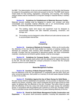 29
the MRF. The determination of site and actual establishment of the facility shall likewise
be subject to the guidelines and criteria set pursuant to this Act. The MRF shall receive
mixed waste for final sorting, segregation, composting, and recycling. The resulting
residual wastes shall be transferred to a long-term storage or disposal facility or sanitary
landfill.
Section 33. Guidelines for Establishment of Materials Recovery Facility. -
Materials recovery facilities shall be designed to receive, sort, process, and store
compostable and recyclable material efficiently and in an environmentally sound
manner. The facility shall address the following considerations:
(a) The building and/or land layout and equipment must be designed to
accommodate efficient and safe materials processing, movement, and
storage; and
(b) The building must be designed to allow efficient and safe external access and
to accommodate internal flow.
Article 5
Composting
Section 34. Inventory of Markets for Composts. - Within six (6) months after
the effectivity of this Act, the DA shall publish an inventory of existing markets and
demands for composts. Said inventory shall thereafter be updated and published
annually: Provided, that the composting of agricultural wastes, and other compostable
materials, including but not limited to garden wastes, shall be encouraged.
Section 35. Guidelines for Compost Quality. - Compost products intended
to be distributed commercially shall conform with the standards for organic fertilizers set
by the DA. The DA shall assist the compost producers to ensure that the compost
products conform to such standards.
Article 6
Waste Management Facilities
Section 36. Inventory of Waste Disposal Facilities. -- Within six (6) months
from the effectivity of this Act, the Department, in cooperation with the DOH, DILG and
other concerned agencies, shall publish an inventory of all solid waste disposal facilities
or sites in the country.
Section 37. Prohibition Against the Use of Open Dumps for Solid Waste. --
No open dumps shall be established and operated, nor any practice or disposal of solid
waste by any person, including LGUs, which constitutes the use of open dumps for solid
waste, be allowed after the effectivity of this Act: Provided, That within three (3) years
after the effectivity of this Act, every LGU shall convert its open dumps into controlled
dumps, in accordance with the guidelines set in Section 41 of this Act: Provided, further,
That no controlled dumps shall be allowed five (5) years following effectivity of this Act.
Section 38. Permit for Solid Waste Management Facility Construction and
Expansion. -- No person shall commence operation, including site preparation and
 