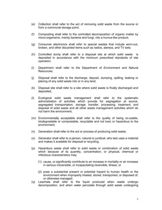 3
(e) Collection shall refer to the act of removing solid waste from the source or
from a communal storage point;
(f) Composting shall refer to the controlled decomposition of organic matter by
micro-organisms, mainly bacteria and fungi, into a humus-like product;
(g) Consumer electronics shall refer to special wastes that include worn-out,
broken, and other discarded items such as radios, stereos, and TV sets;
(h) Controlled dump shall refer to a disposal site at which solid waste is
deposited in accordance with the minimum prescribed standards of site
operation;
(i) Department shall refer to the Department of Environment and Natural
Resources;
(j) Disposal shall refer to the discharge, deposit, dumping, spilling, leaking or
placing of any solid waste into or in any land;
(k) Disposal site shall refer to a site where solid waste is finally discharged and
deposited;
(l) Ecological solid waste management shall refer to the systematic
administration of activities which provide for segregation at source,
segregated transportation, storage, transfer, processing, treatment, and
disposal of solid waste and all other waste management activities which do
not harm the environment;
(m) Environmentally acceptable shall refer to the quality of being re-usable,
biodegradable or compostable, recyclable and not toxic or hazardous to the
environment;
(n) Generation shall refer to the act or process of producing solid waste;
(o) Generator shall refer to a person, natural or juridical, who last uses a material
and makes it available for disposal or recycling;
(p) Hazardous waste shall refer to solid waste or combination of solid waste
which because of its quantity, concentration, or physical, chemical or
infectious characteristics may:
(1) cause, or significantly contribute to an increase in mortality or an increase
in serious irreversible, or incapacitating reversible, illness; or
(2) pose a substantial present or potential hazard to human health or the
environment when improperly treated, stored, transported, or disposed of,
or otherwise managed;
(q) Leachate shall refer to the liquid produced when waste undergo
decomposition, and when water percolate through solid waste undergoing
 