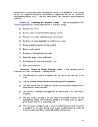 30
construction of a new solid waste management facility or the expansion of an existing
facility until said person obtains an Environmental Compliance Certificate (ECC) from the
Department pursuant to P.D. 1586 and other permits and clearances from concerned
agencies.
Section 39. Guidelines for Controlled Dumps. -- The following shall be the
minimum considerations for the establishment of controlled dumps:
(a) Regular inert cover;
(b) Surface water and peripheral site drainage control;
(c) Provision for aerobic and anaerobic decomposition;
(d) Restriction of waste deposition to small working areas;
(e) Fence, including provision for litter control;
(f) Basic record-keeping;
(g) Provision of maintained access road;
(h) Controlled waste picking and trading;
(i) Post-closure site cover and vegetation; and
(j) Hydrogeological siting.
Section 40. Criteria for Siting a Sanitary Landfill. -- The following shall be
the minimum criteria for the siting of sanitary landfills:
(a) The site selected must be consistent with the overall land use plan of the
LGU;
(b) The site must be accessible from major roadways or thoroughfares;
(c) The site should have an adequate quantity of earth cover material that is
easily handled and compacted;
(d) The site must be chosen with regard for the sensitivities of the community's
residents;
(e) The size must be located in an area where the landfill’s operation will not
detrimentally affect environmentally sensitive resources such as aquifer,
groundwater reservoir or watershed area;
(f) The site should be large enough to accommodate the community’s wastes for
a period of five (5) years during which people must internalize the value of
environmentally sound and sustainable solid waste disposal;
 